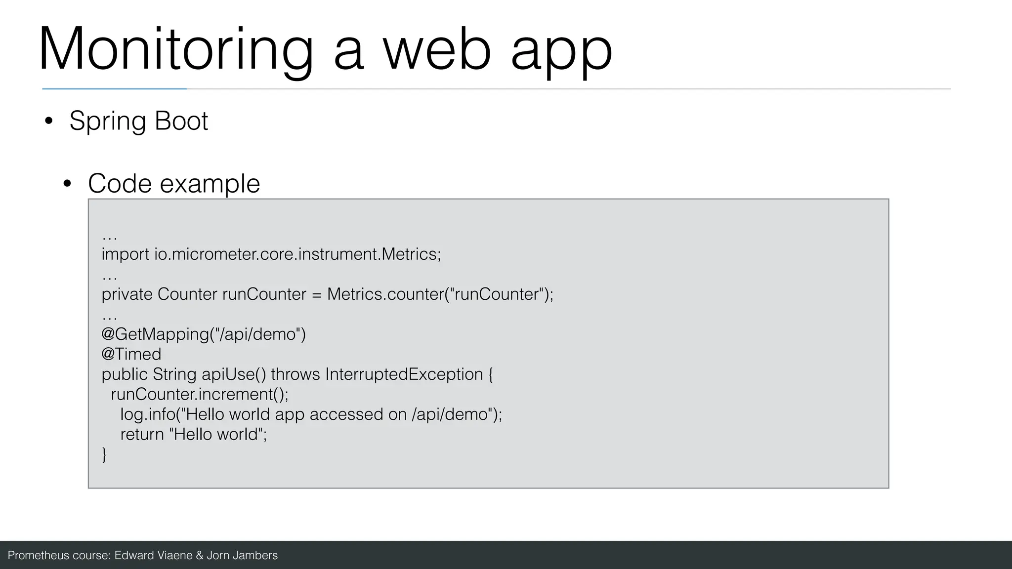 Prometheus course: Edward Viaene & Jorn Jambers
Monitoring a web app
• Spring Boot
• Code example
…
import io.micrometer.core.instrument.Metrics;
…
private Counter runCounter = Metrics.counter("runCounter");
…
@GetMapping("/api/demo")
@Timed
public String apiUse() throws InterruptedException {
runCounter.increment();
log.info("Hello world app accessed on /api/demo");
return "Hello world";
}
 