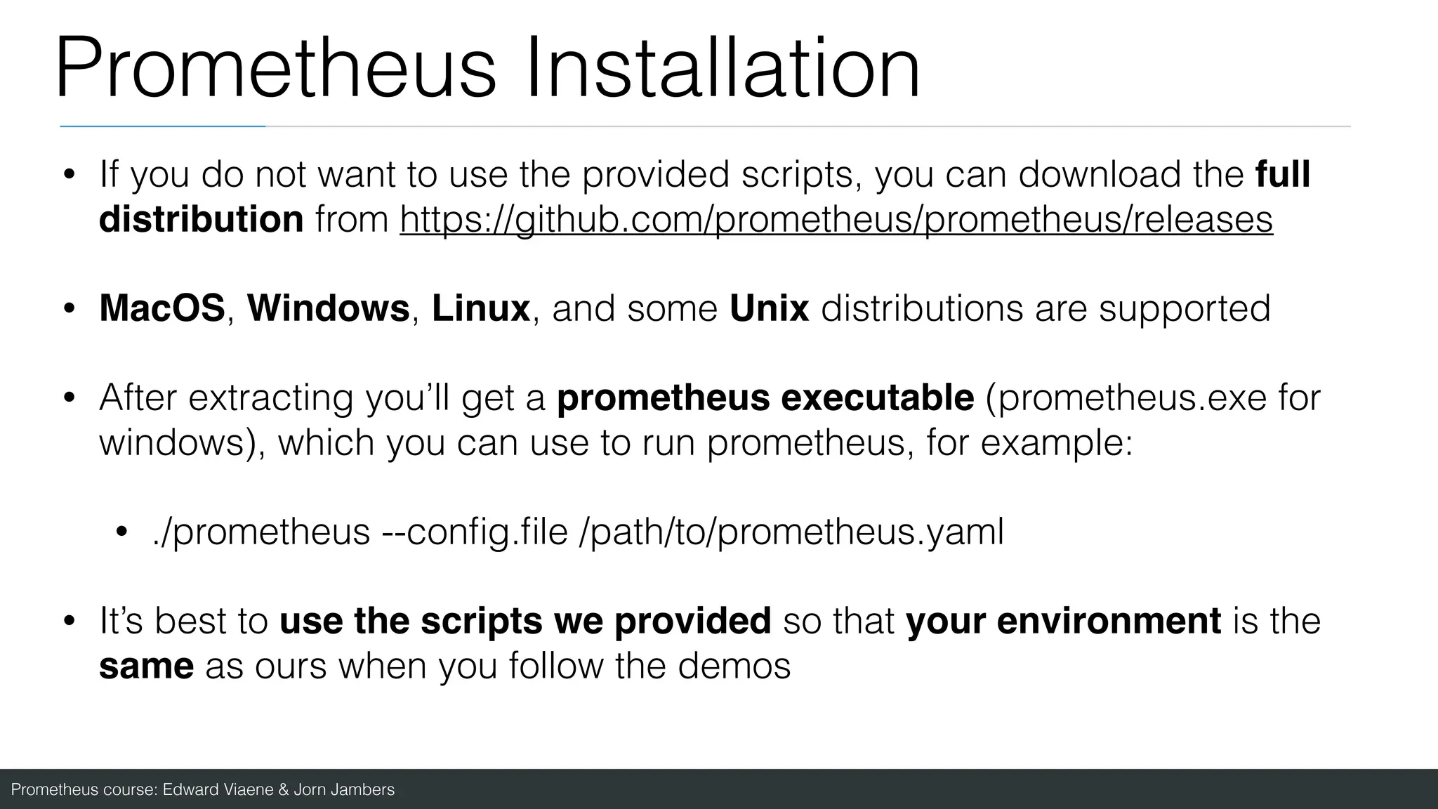 Prometheus course: Edward Viaene & Jorn Jambers
Prometheus Installation
• If you do not want to use the provided scripts, you can download the full
distribution from https://github.com/prometheus/prometheus/releases
• MacOS, Windows, Linux, and some Unix distributions are supported
• After extracting you’ll get a prometheus executable (prometheus.exe for
windows), which you can use to run prometheus, for example:
• ./prometheus --con
fi
g.
fi
le /path/to/prometheus.yaml
• It’s best to use the scripts we provided so that your environment is the
same as ours when you follow the demos
 