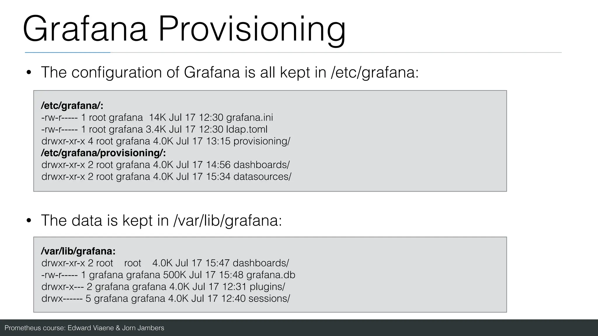 Prometheus course: Edward Viaene & Jorn Jambers
Grafana Provisioning
• The con
fi
guration of Grafana is all kept in /etc/grafana:
• The data is kept in /var/lib/grafana:
/etc/grafana/:
 

-rw-r----- 1 root grafana 14K Jul 17 12:30 grafana.ini
-rw-r----- 1 root grafana 3.4K Jul 17 12:30 ldap.toml
drwxr-xr-x 4 root grafana 4.0K Jul 17 13:15 provisioning/
/etc/grafana/provisioning/
:

drwxr-xr-x 2 root grafana 4.0K Jul 17 14:56 dashboards/
drwxr-xr-x 2 root grafana 4.0K Jul 17 15:34 datasources/
/var/lib/grafana
:

drwxr-xr-x 2 root root 4.0K Jul 17 15:47 dashboards/
-rw-r----- 1 grafana grafana 500K Jul 17 15:48 grafana.db
drwxr-x--- 2 grafana grafana 4.0K Jul 17 12:31 plugins/
drwx------ 5 grafana grafana 4.0K Jul 17 12:40 sessions/
 
