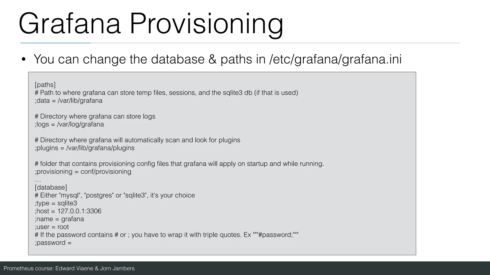Prometheus course: Edward Viaene & Jorn Jambers
Grafana Provisioning
• You can change the database & paths in /etc/grafana/grafana.ini
[paths]
# Path to where grafana can store temp
fi
les, sessions, and the sqlite3 db (if that is used)
;data = /var/lib/grafana
# Directory where grafana can store logs
;logs = /var/log/grafana
# Directory where grafana will automatically scan and look for plugins
;plugins = /var/lib/grafana/plugins
# folder that contains provisioning con
fi
g
fi
les that grafana will apply on startup and while running.
;provisioning = conf/provisioning
…
[database]
# Either "mysql", "postgres" or "sqlite3", it's your choice
;type = sqlite3
;host = 127.0.0.1:3306
;name = grafana
;user = root
# If the password contains # or ; you have to wrap it with triple quotes. Ex """#password;"""
;password =
 