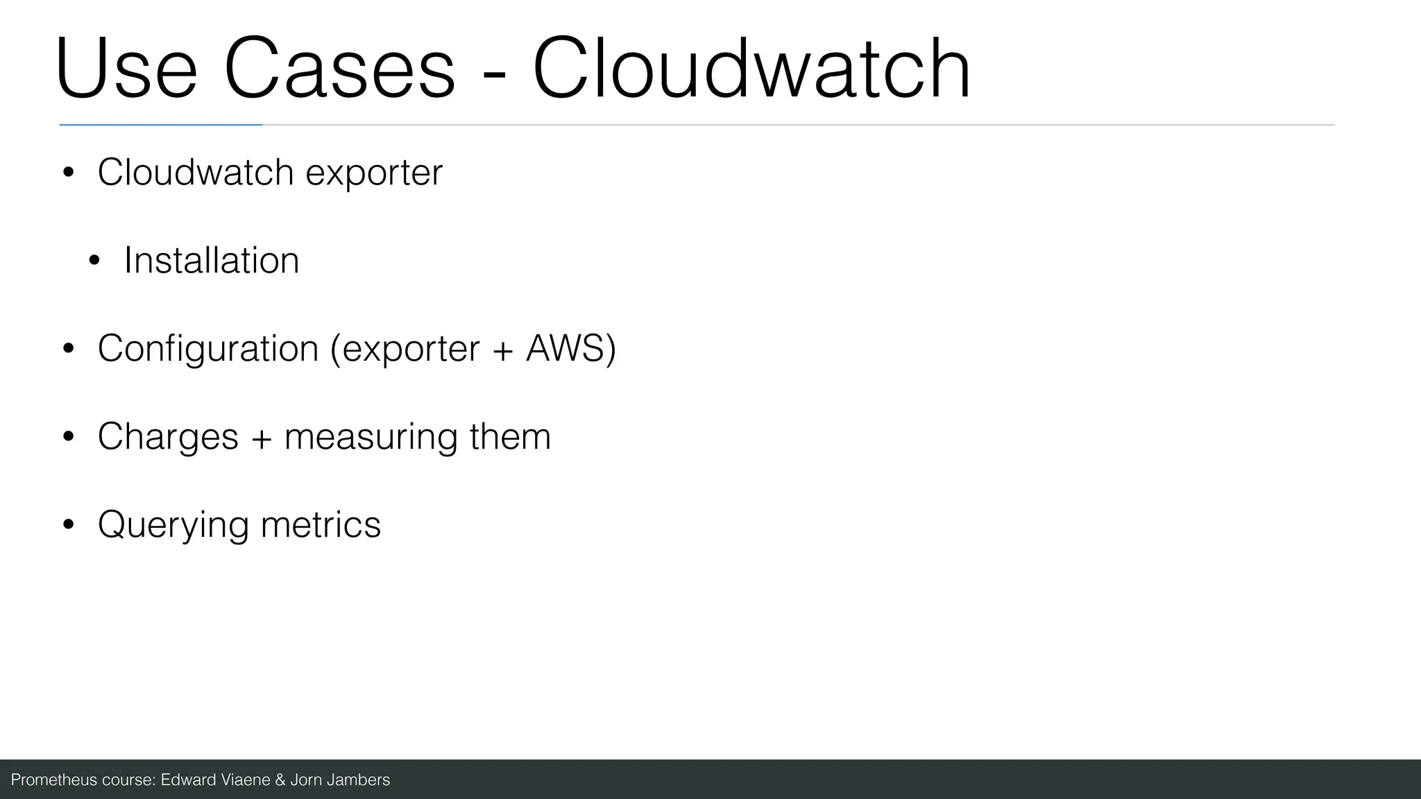 Prometheus course: Edward Viaene & Jorn Jambers
Use Cases - Cloudwatch
• Cloudwatch exporter
• Installation
• Con
fi
guration (exporter + AWS)
• Charges + measuring them
• Querying metrics
 