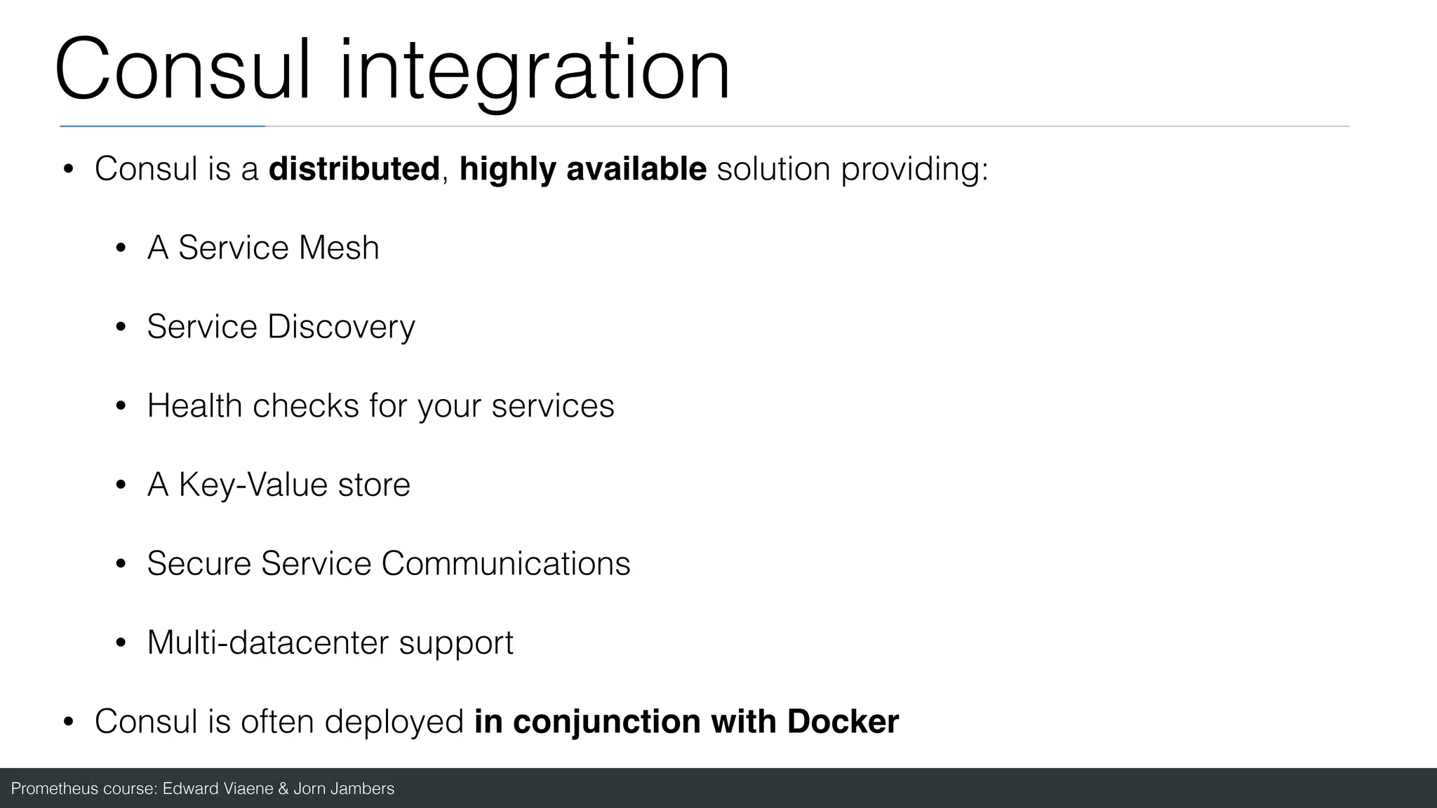 Prometheus course: Edward Viaene & Jorn Jambers
Consul integration
• Consul is a distributed, highly available solution providing:
• A Service Mesh
• Service Discovery
• Health checks for your services
• A Key-Value store
• Secure Service Communications
• Multi-datacenter support
• Consul is often deployed in conjunction with Docker
 