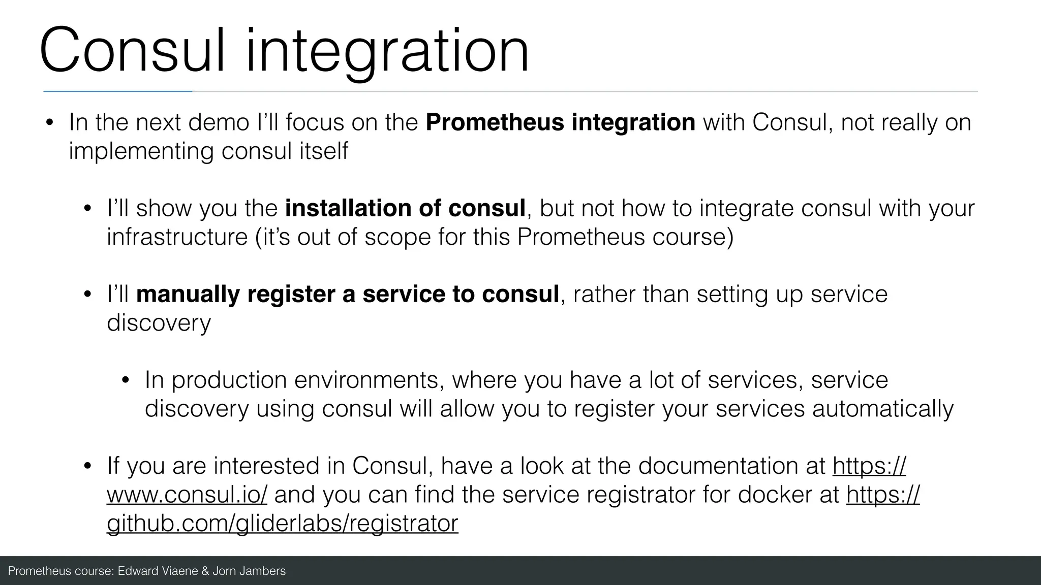 Prometheus course: Edward Viaene & Jorn Jambers
Consul integration
• In the next demo I’ll focus on the Prometheus integration with Consul, not really on
implementing consul itself
• I’ll show you the installation of consul, but not how to integrate consul with your
infrastructure (it’s out of scope for this Prometheus course)
• I’ll manually register a service to consul, rather than setting up service
discovery
• In production environments, where you have a lot of services, service
discovery using consul will allow you to register your services automatically
• If you are interested in Consul, have a look at the documentation at https://
www.consul.io/ and you can
fi
nd the service registrator for docker at https://
github.com/gliderlabs/registrator
 