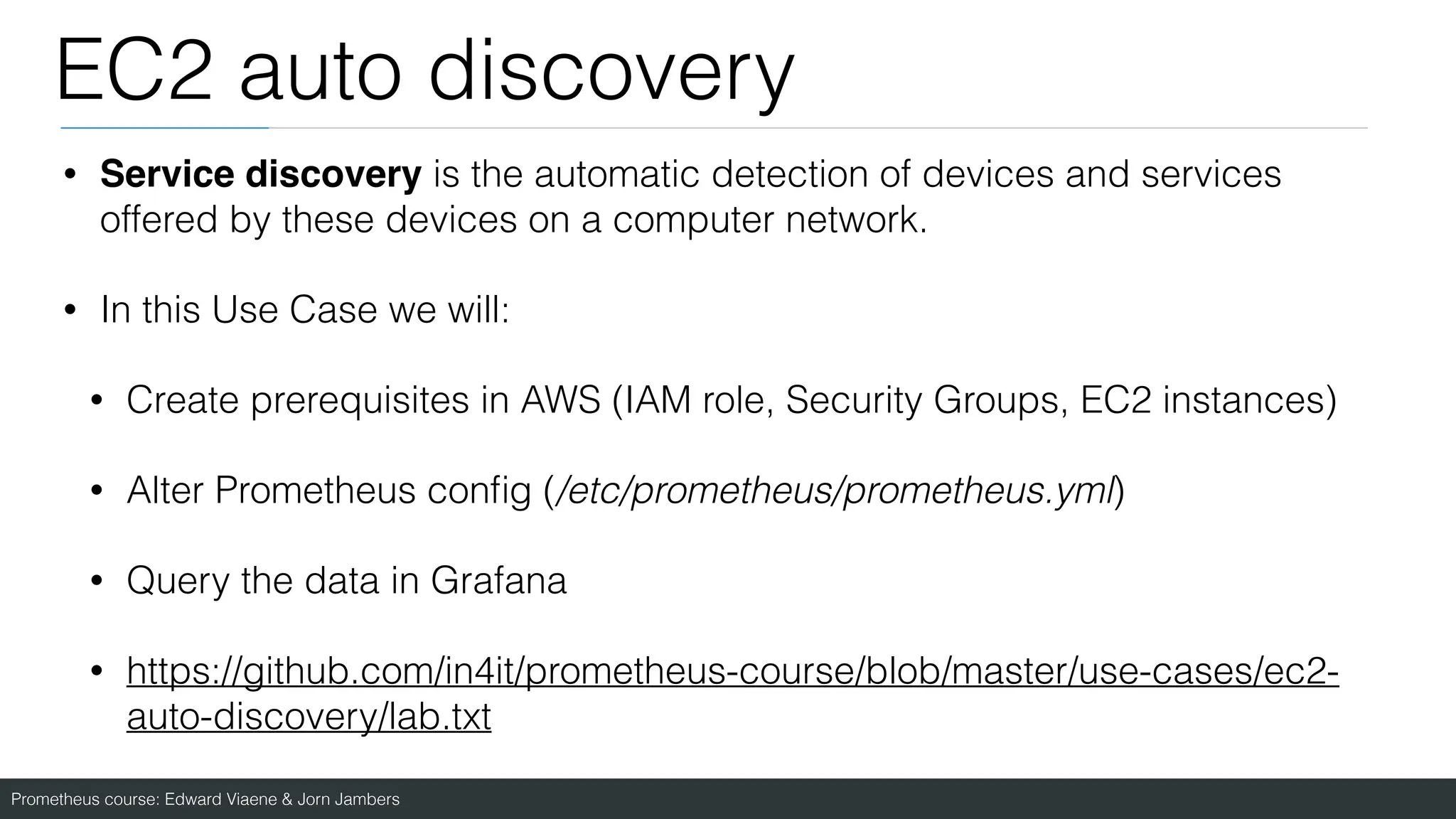 Prometheus course: Edward Viaene & Jorn Jambers
EC2 auto discovery
• Service discovery is the automatic detection of devices and services
offered by these devices on a computer network.
• In this Use Case we will:
• Create prerequisites in AWS (IAM role, Security Groups, EC2 instances)
• Alter Prometheus con
fi
g (/etc/prometheus/prometheus.yml)
• Query the data in Grafana
• https://github.com/in4it/prometheus-course/blob/master/use-cases/ec2-
auto-discovery/lab.txt
 