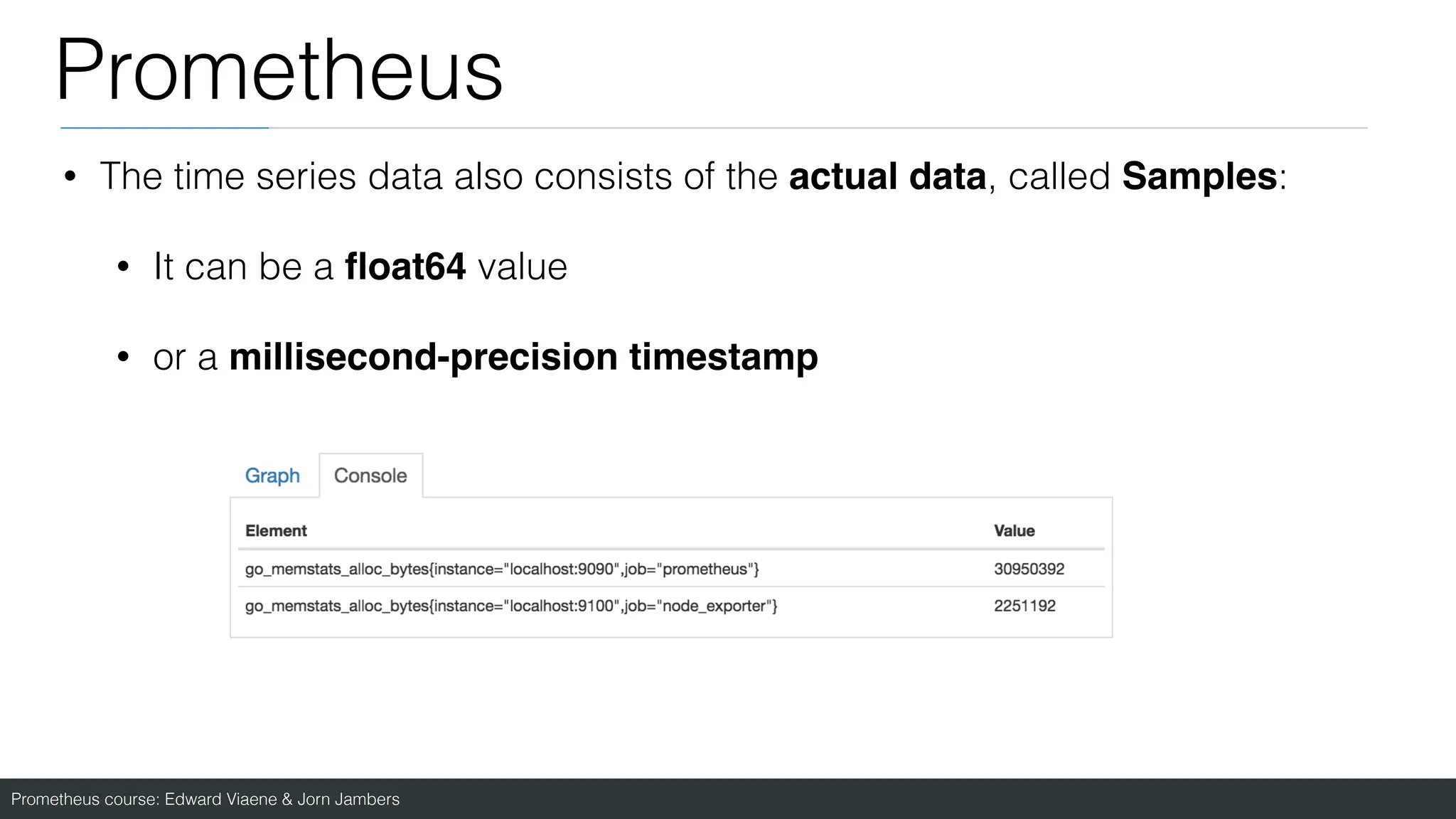 Prometheus course: Edward Viaene & Jorn Jambers
Prometheus
• The time series data also consists of the actual data, called Samples:
• It can be a
fl
oat64 value
• or a millisecond-precision timestamp
 