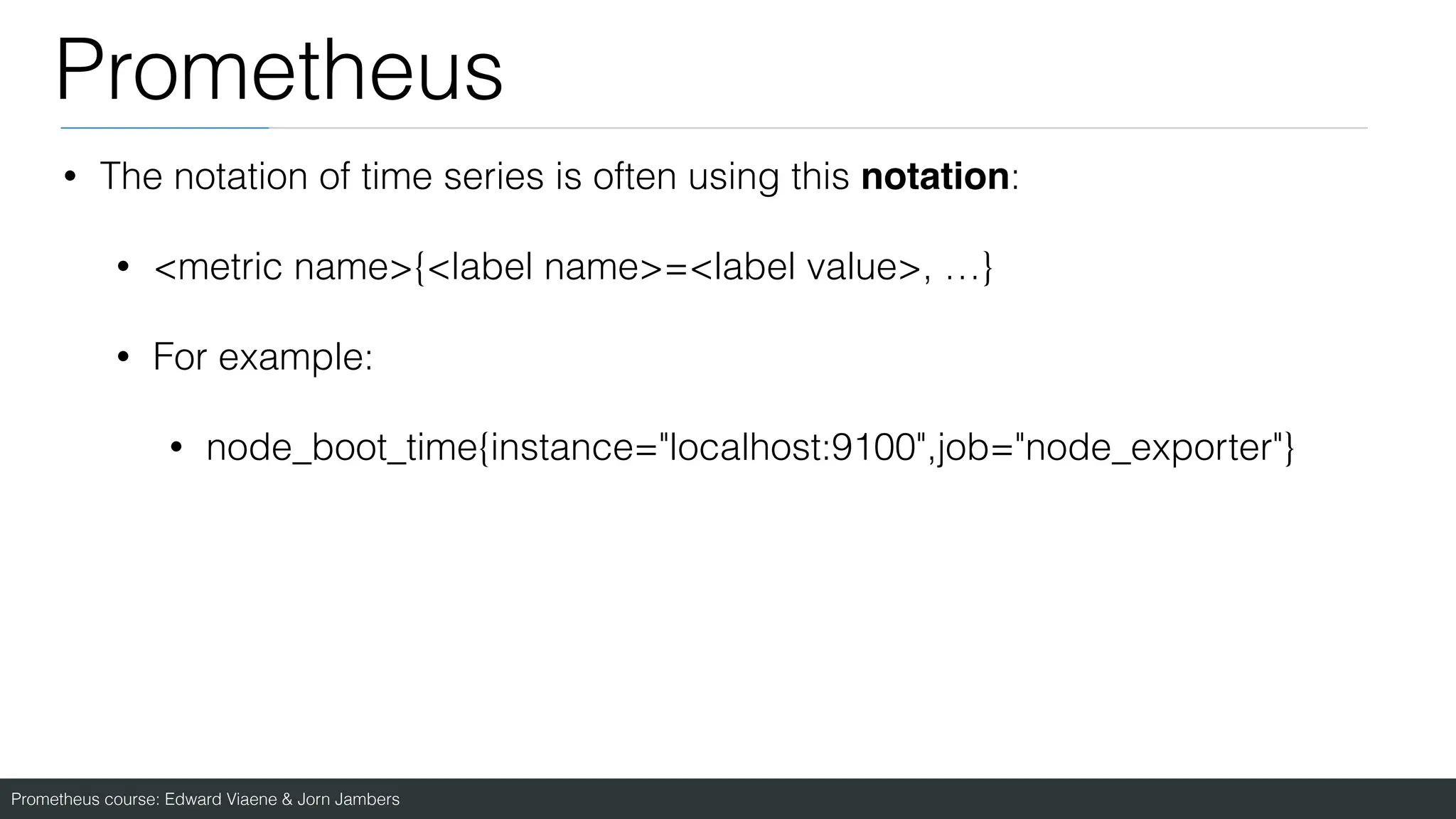 Prometheus course: Edward Viaene & Jorn Jambers
Prometheus
• The notation of time series is often using this notation:
• <metric name>{<label name>=<label value>, …}
• For example:
• node_boot_time{instance="localhost:9100",job="node_exporter"}
 