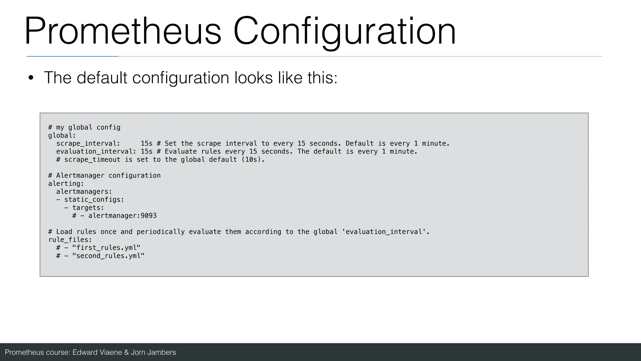 Prometheus course: Edward Viaene & Jorn Jambers
Prometheus Con
fi
guration
• The default con
fi
guration looks like this:
# my global config
global:
scrape_interval: 15s # Set the scrape interval to every 15 seconds. Default is every 1 minute.
evaluation_interval: 15s # Evaluate rules every 15 seconds. The default is every 1 minute.
# scrape_timeout is set to the global default (10s).
# Alertmanager configuration
alerting:
alertmanagers:
- static_configs:
- targets:
# - alertmanager:9093
# Load rules once and periodically evaluate them according to the global 'evaluation_interval'.
rule_files:
# - "first_rules.yml"
# - "second_rules.yml"
 