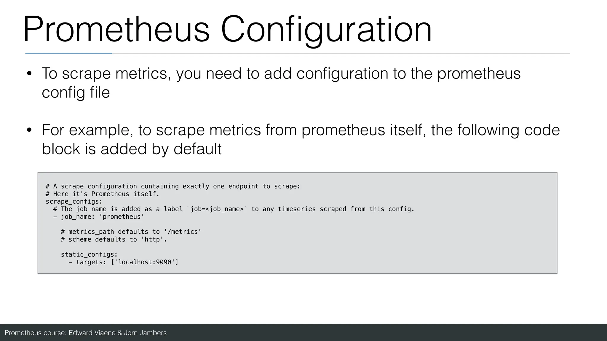 Prometheus course: Edward Viaene & Jorn Jambers
Prometheus Con
fi
guration
• To scrape metrics, you need to add con
fi
guration to the prometheus
con
fi
g
fi
le
• For example, to scrape metrics from prometheus itself, the following code
block is added by default
# A scrape configuration containing exactly one endpoint to scrape:
# Here it's Prometheus itself.
scrape_configs:
# The job name is added as a label `job=<job_name>` to any timeseries scraped from this config.
- job_name: 'prometheus'
# metrics_path defaults to '/metrics'
# scheme defaults to 'http'.
static_configs:
- targets: ['localhost:9090']
 