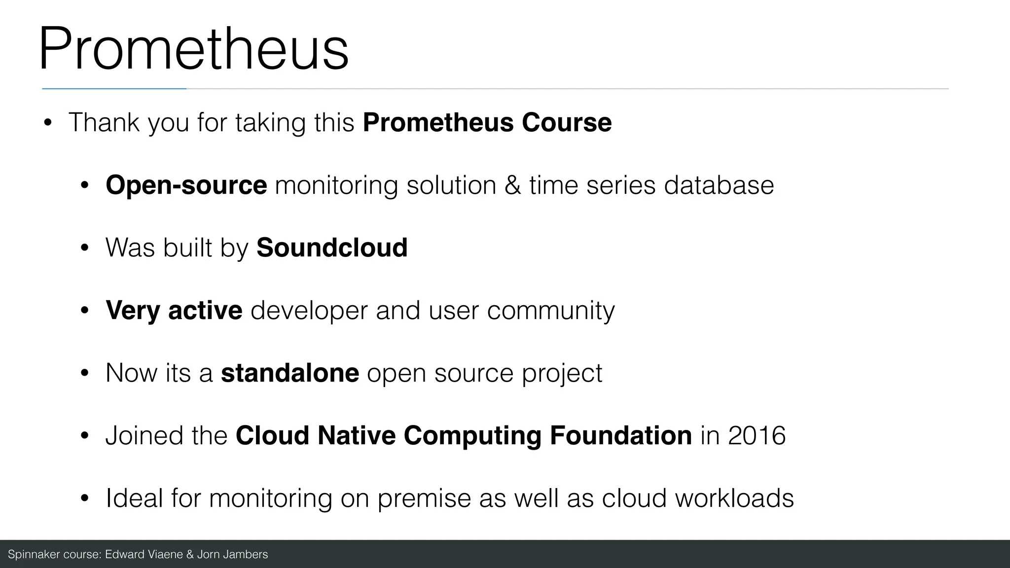Spinnaker course: Edward Viaene & Jorn Jambers
Prometheus
• Thank you for taking this Prometheus Cours
e

• Open-source monitoring solution & time series database
• Was built by Soundclou
d

• Very active developer and user community
• Now its a standalone open source project
• Joined the Cloud Native Computing Foundation in 2016
• Ideal for monitoring on premise as well as cloud workloads
 
