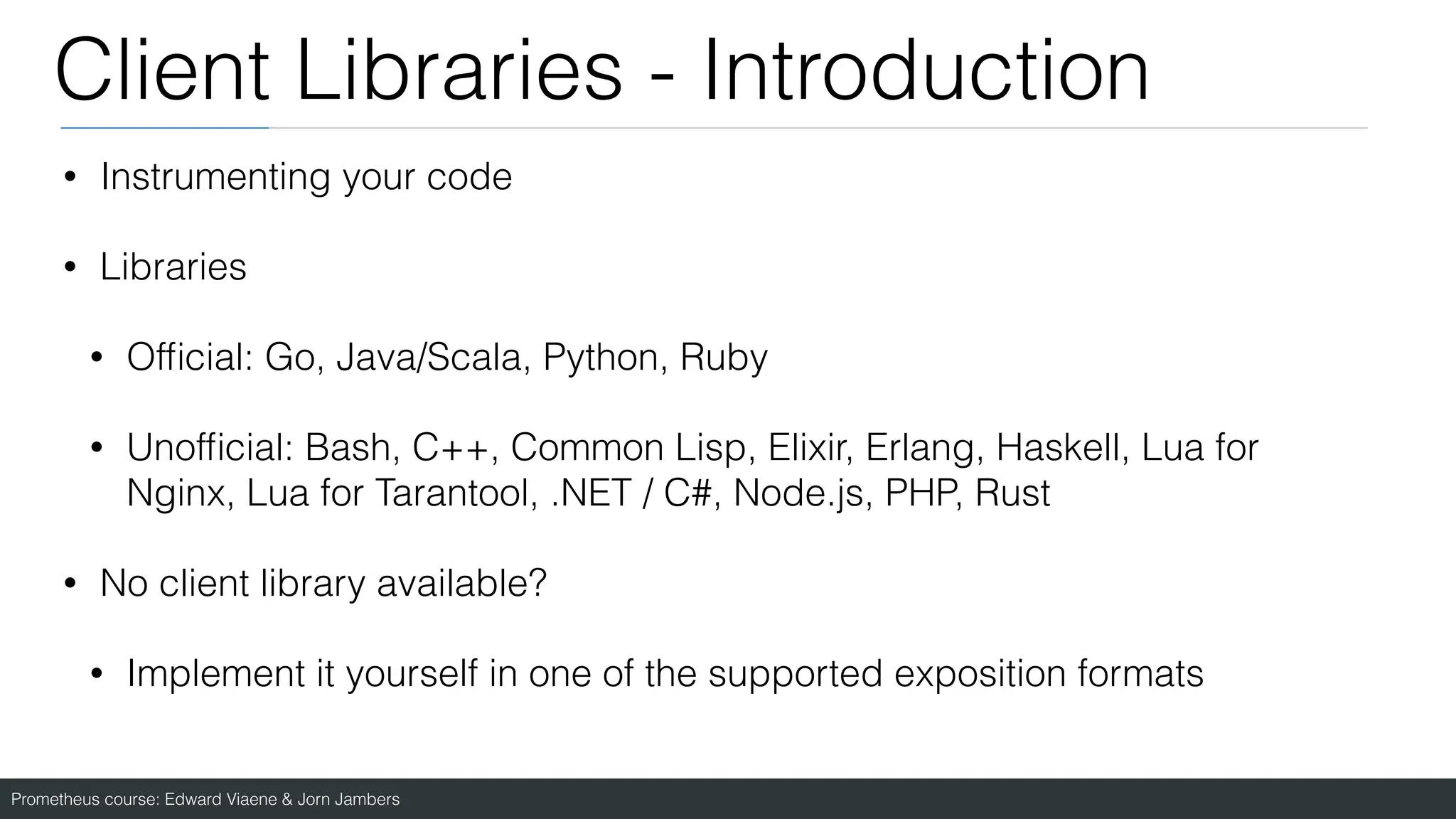 Prometheus course: Edward Viaene & Jorn Jambers
Client Libraries - Introduction
• Instrumenting your code
• Libraries
• Of
fi
cial: Go, Java/Scala, Python, Ruby
• Unof
fi
cial: Bash, C++, Common Lisp, Elixir, Erlang, Haskell, Lua for
Nginx, Lua for Tarantool, .NET / C#, Node.js, PHP, Rust
• No client library available?
• Implement it yourself in one of the supported exposition formats
 