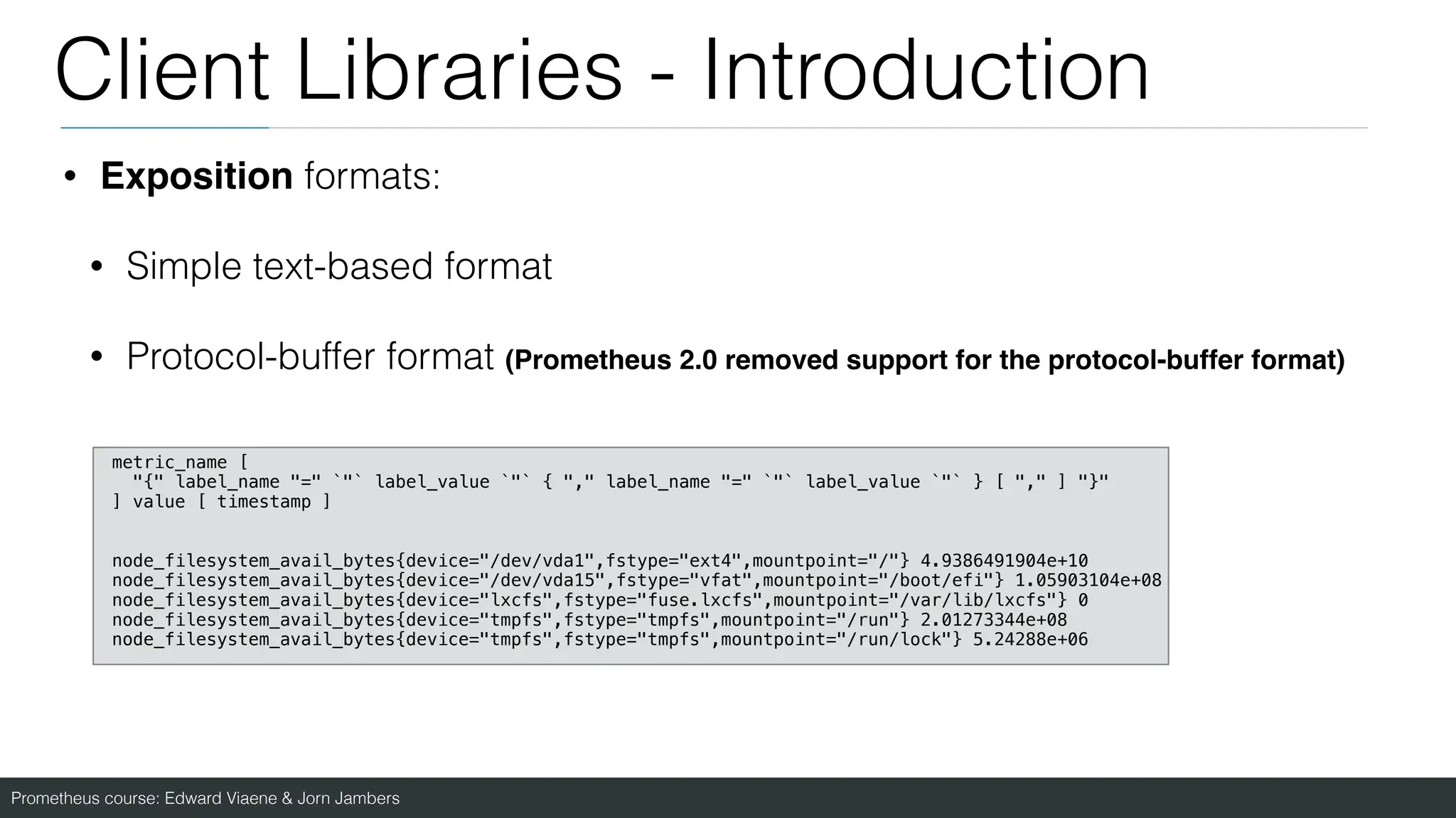 Prometheus course: Edward Viaene & Jorn Jambers
Client Libraries - Introduction
• Exposition formats:
• Simple text-based format
• Protocol-buffer format (Prometheus 2.0 removed support for the protocol-buffer format)
metric_name [
"{" label_name "=" `"` label_value `"` { "," label_name "=" `"` label_value `"` } [ "," ] "}"
] value [ timestamp ]
node_filesystem_avail_bytes{device="/dev/vda1",fstype="ext4",mountpoint="/"} 4.9386491904e+10
node_filesystem_avail_bytes{device="/dev/vda15",fstype="vfat",mountpoint="/boot/efi"} 1.05903104e+08
node_filesystem_avail_bytes{device="lxcfs",fstype="fuse.lxcfs",mountpoint="/var/lib/lxcfs"} 0
node_filesystem_avail_bytes{device="tmpfs",fstype="tmpfs",mountpoint="/run"} 2.01273344e+08
node_filesystem_avail_bytes{device="tmpfs",fstype="tmpfs",mountpoint="/run/lock"} 5.24288e+06
 