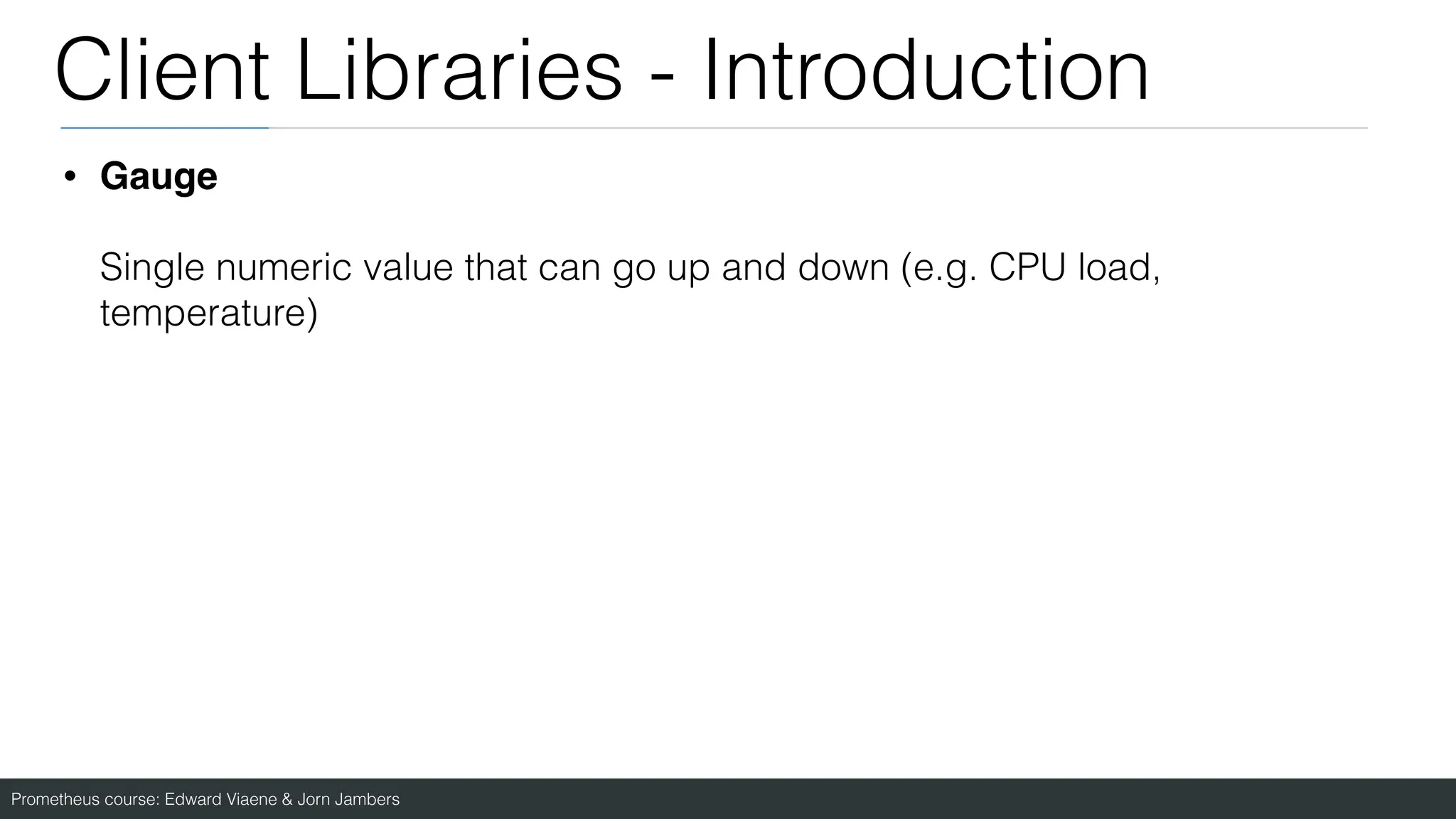 Prometheus course: Edward Viaene & Jorn Jambers
Client Libraries - Introduction
• Gauge
Single numeric value that can go up and down (e.g. CPU load,
temperature)
 