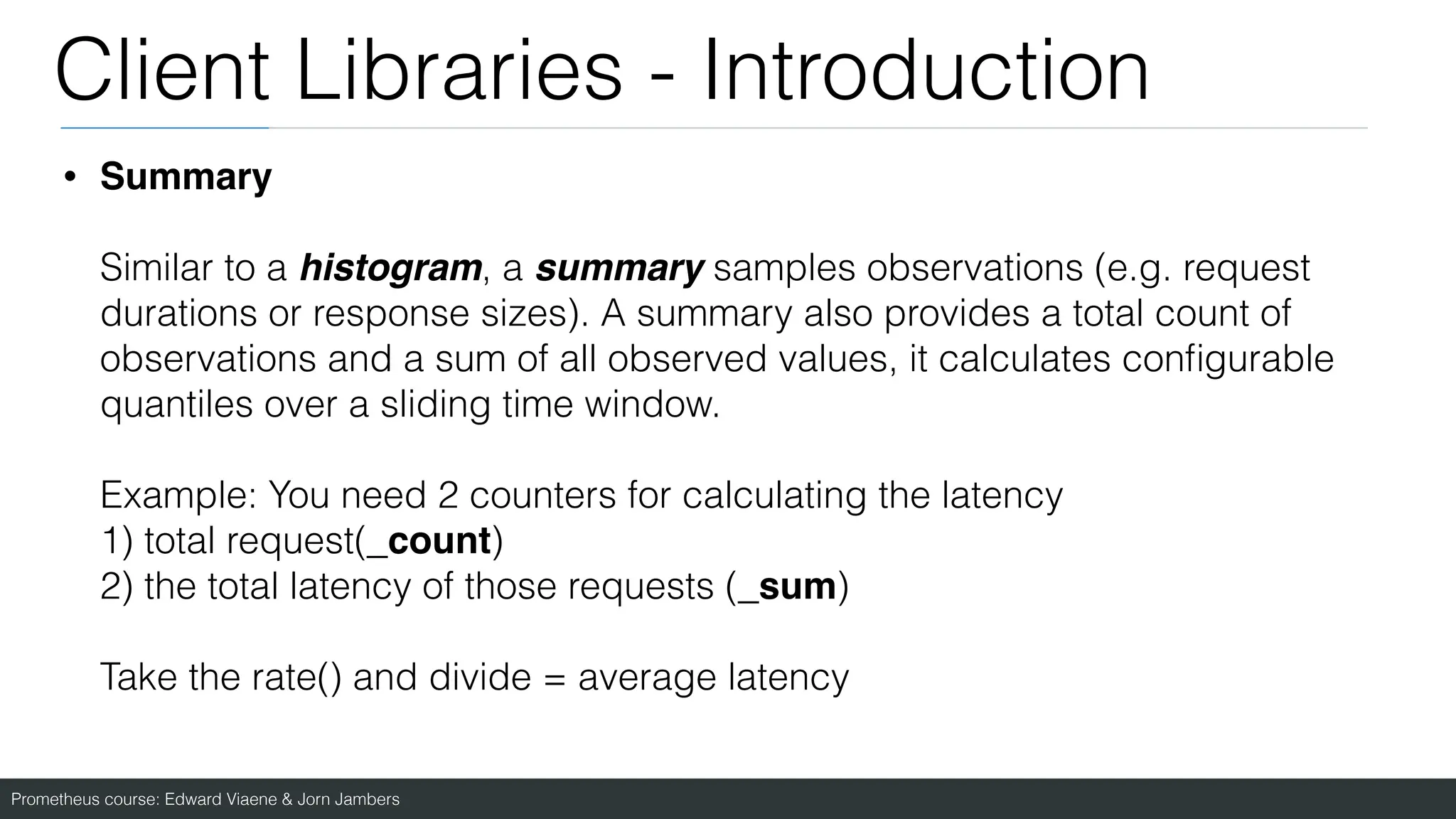 Prometheus course: Edward Viaene & Jorn Jambers
Client Libraries - Introduction
• Summary
Similar to a histogram, a summary samples observations (e.g. request
durations or response sizes). A summary also provides a total count of
observations and a sum of all observed values, it calculates con
fi
gurable
quantiles over a sliding time window.
Example: You need 2 counters for calculating the latency
1) total request(_count)
2) the total latency of those requests (_sum)
Take the rate() and divide = average latency
 