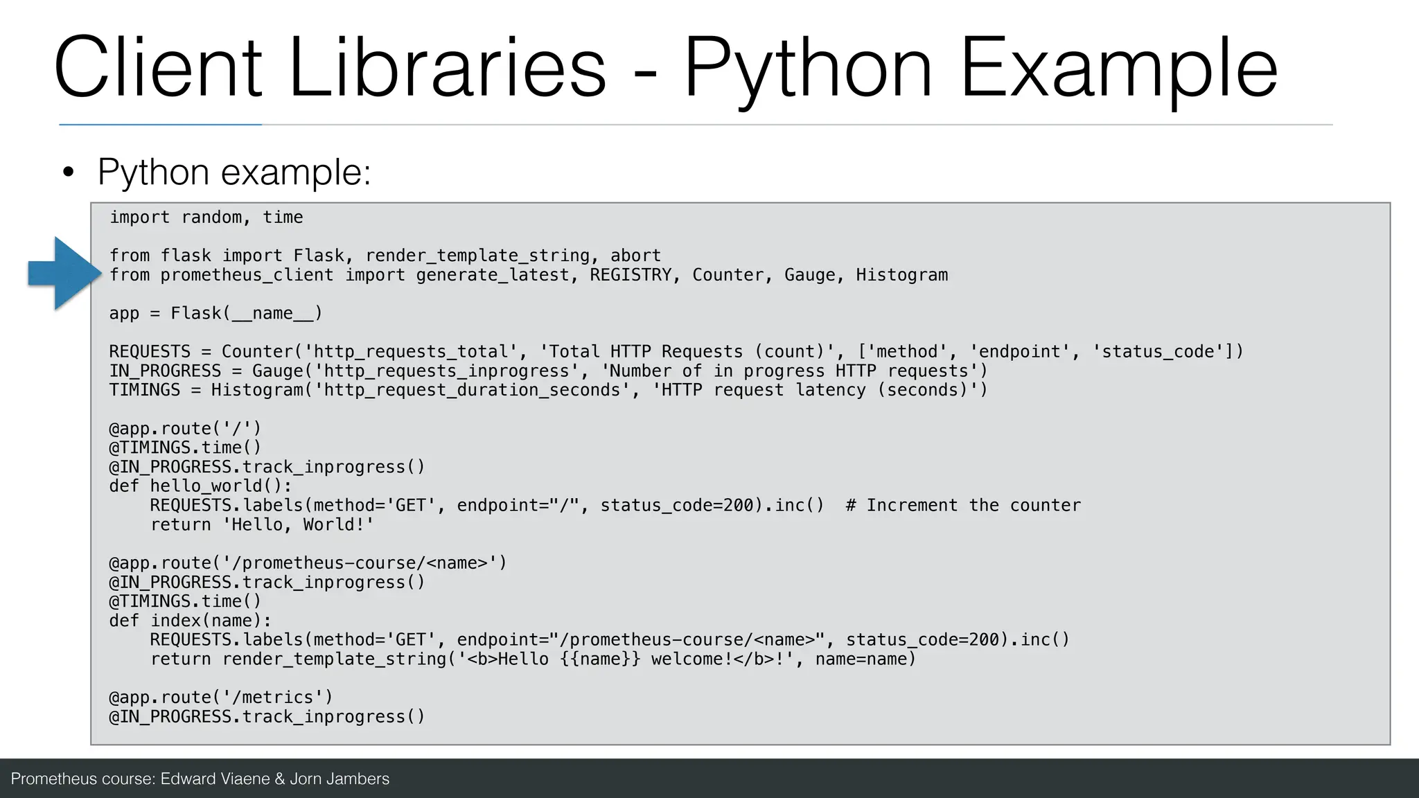 Prometheus course: Edward Viaene & Jorn Jambers
Client Libraries - Python Example
• Python example:
import random, time
from flask import Flask, render_template_string, abort
from prometheus_client import generate_latest, REGISTRY, Counter, Gauge, Histogram
app = Flask(__name__)
REQUESTS = Counter('http_requests_total', 'Total HTTP Requests (count)', ['method', 'endpoint', 'status_code'])
IN_PROGRESS = Gauge('http_requests_inprogress', 'Number of in progress HTTP requests')
TIMINGS = Histogram('http_request_duration_seconds', 'HTTP request latency (seconds)')
@app.route('/')
@TIMINGS.time()
@IN_PROGRESS.track_inprogress()
def hello_world():
REQUESTS.labels(method='GET', endpoint="/", status_code=200).inc() # Increment the counter
return 'Hello, World!'
@app.route('/prometheus-course/<name>')
@IN_PROGRESS.track_inprogress()
@TIMINGS.time()
def index(name):
REQUESTS.labels(method='GET', endpoint="/prometheus-course/<name>", status_code=200).inc()
return render_template_string('<b>Hello {{name}} welcome!</b>!', name=name)
@app.route('/metrics')
@IN_PROGRESS.track_inprogress()
 