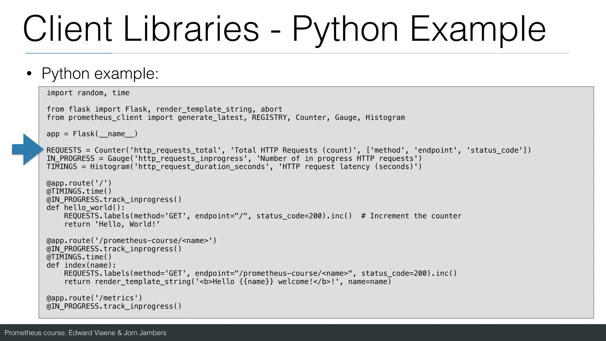 Prometheus course: Edward Viaene & Jorn Jambers
Client Libraries - Python Example
• Python example:
import random, time
from flask import Flask, render_template_string, abort
from prometheus_client import generate_latest, REGISTRY, Counter, Gauge, Histogram
app = Flask(__name__)
REQUESTS = Counter('http_requests_total', 'Total HTTP Requests (count)', ['method', 'endpoint', 'status_code'])
IN_PROGRESS = Gauge('http_requests_inprogress', 'Number of in progress HTTP requests')
TIMINGS = Histogram('http_request_duration_seconds', 'HTTP request latency (seconds)')
@app.route('/')
@TIMINGS.time()
@IN_PROGRESS.track_inprogress()
def hello_world():
REQUESTS.labels(method='GET', endpoint="/", status_code=200).inc() # Increment the counter
return 'Hello, World!'
@app.route('/prometheus-course/<name>')
@IN_PROGRESS.track_inprogress()
@TIMINGS.time()
def index(name):
REQUESTS.labels(method='GET', endpoint="/prometheus-course/<name>", status_code=200).inc()
return render_template_string('<b>Hello {{name}} welcome!</b>!', name=name)
@app.route('/metrics')
@IN_PROGRESS.track_inprogress()
 