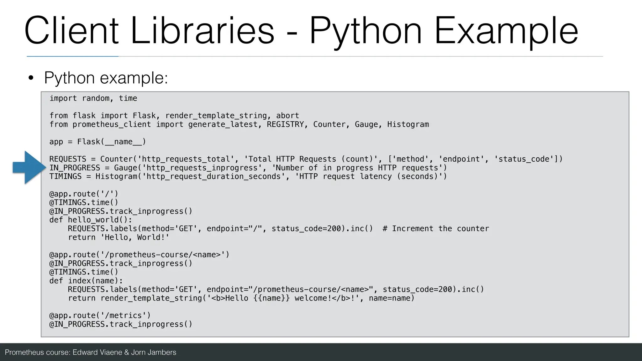 Prometheus course: Edward Viaene & Jorn Jambers
Client Libraries - Python Example
• Python example:
import random, time
from flask import Flask, render_template_string, abort
from prometheus_client import generate_latest, REGISTRY, Counter, Gauge, Histogram
app = Flask(__name__)
REQUESTS = Counter('http_requests_total', 'Total HTTP Requests (count)', ['method', 'endpoint', 'status_code'])
IN_PROGRESS = Gauge('http_requests_inprogress', 'Number of in progress HTTP requests')
TIMINGS = Histogram('http_request_duration_seconds', 'HTTP request latency (seconds)')
@app.route('/')
@TIMINGS.time()
@IN_PROGRESS.track_inprogress()
def hello_world():
REQUESTS.labels(method='GET', endpoint="/", status_code=200).inc() # Increment the counter
return 'Hello, World!'
@app.route('/prometheus-course/<name>')
@IN_PROGRESS.track_inprogress()
@TIMINGS.time()
def index(name):
REQUESTS.labels(method='GET', endpoint="/prometheus-course/<name>", status_code=200).inc()
return render_template_string('<b>Hello {{name}} welcome!</b>!', name=name)
@app.route('/metrics')
@IN_PROGRESS.track_inprogress()
 