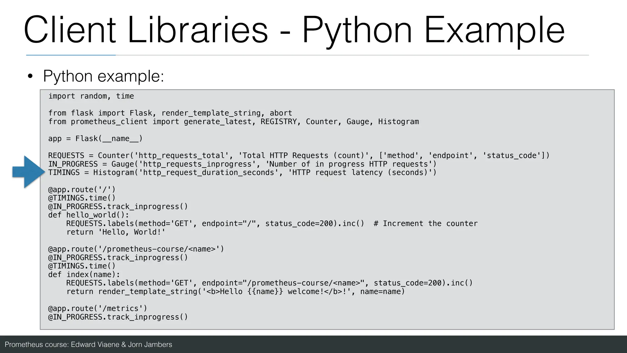 Prometheus course: Edward Viaene & Jorn Jambers
Client Libraries - Python Example
• Python example:
import random, time
from flask import Flask, render_template_string, abort
from prometheus_client import generate_latest, REGISTRY, Counter, Gauge, Histogram
app = Flask(__name__)
REQUESTS = Counter('http_requests_total', 'Total HTTP Requests (count)', ['method', 'endpoint', 'status_code'])
IN_PROGRESS = Gauge('http_requests_inprogress', 'Number of in progress HTTP requests')
TIMINGS = Histogram('http_request_duration_seconds', 'HTTP request latency (seconds)')
@app.route('/')
@TIMINGS.time()
@IN_PROGRESS.track_inprogress()
def hello_world():
REQUESTS.labels(method='GET', endpoint="/", status_code=200).inc() # Increment the counter
return 'Hello, World!'
@app.route('/prometheus-course/<name>')
@IN_PROGRESS.track_inprogress()
@TIMINGS.time()
def index(name):
REQUESTS.labels(method='GET', endpoint="/prometheus-course/<name>", status_code=200).inc()
return render_template_string('<b>Hello {{name}} welcome!</b>!', name=name)
@app.route('/metrics')
@IN_PROGRESS.track_inprogress()
 