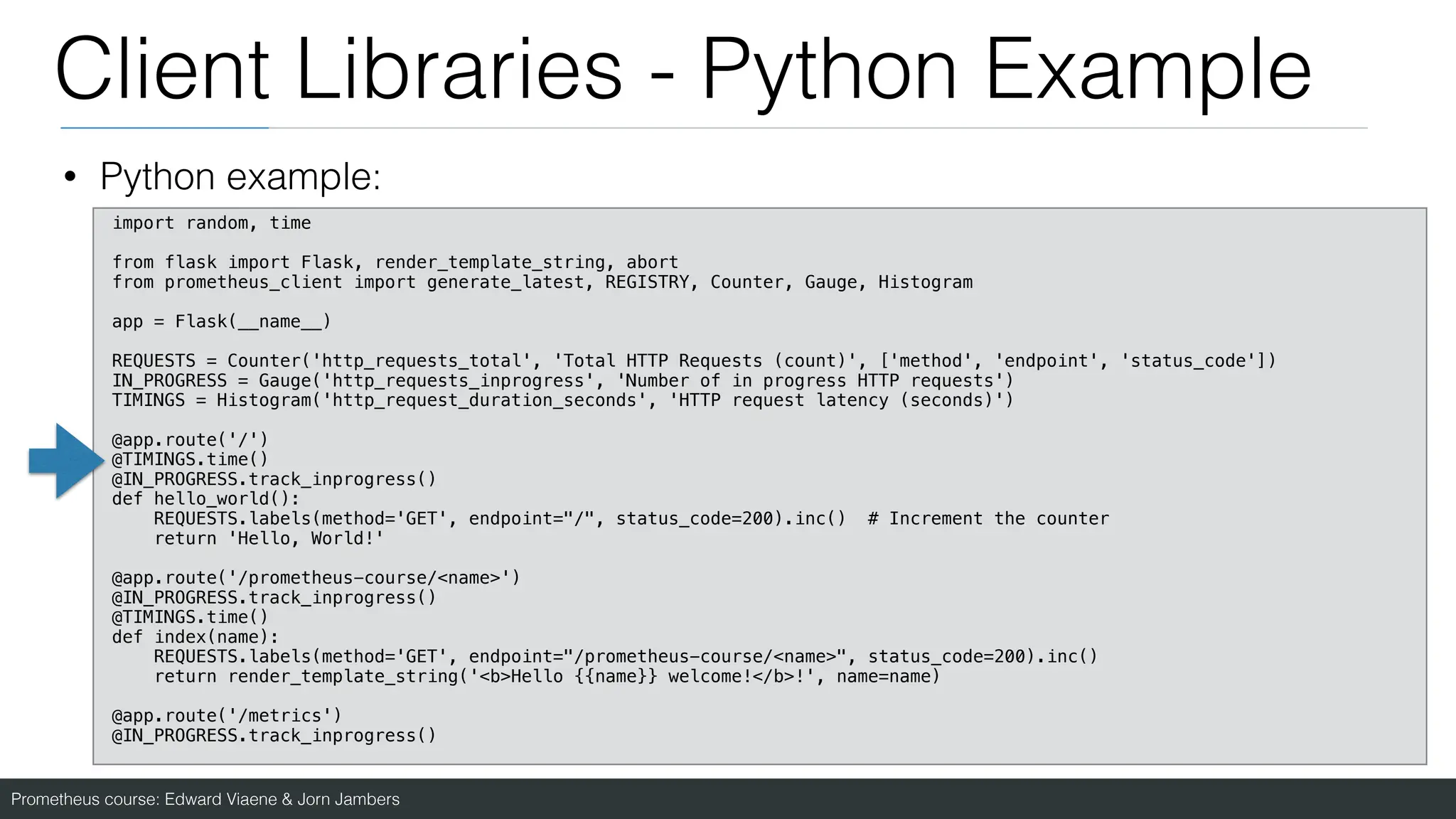 Prometheus course: Edward Viaene & Jorn Jambers
Client Libraries - Python Example
• Python example:
import random, time
from flask import Flask, render_template_string, abort
from prometheus_client import generate_latest, REGISTRY, Counter, Gauge, Histogram
app = Flask(__name__)
REQUESTS = Counter('http_requests_total', 'Total HTTP Requests (count)', ['method', 'endpoint', 'status_code'])
IN_PROGRESS = Gauge('http_requests_inprogress', 'Number of in progress HTTP requests')
TIMINGS = Histogram('http_request_duration_seconds', 'HTTP request latency (seconds)')
@app.route('/')
@TIMINGS.time()
@IN_PROGRESS.track_inprogress()
def hello_world():
REQUESTS.labels(method='GET', endpoint="/", status_code=200).inc() # Increment the counter
return 'Hello, World!'
@app.route('/prometheus-course/<name>')
@IN_PROGRESS.track_inprogress()
@TIMINGS.time()
def index(name):
REQUESTS.labels(method='GET', endpoint="/prometheus-course/<name>", status_code=200).inc()
return render_template_string('<b>Hello {{name}} welcome!</b>!', name=name)
@app.route('/metrics')
@IN_PROGRESS.track_inprogress()
 