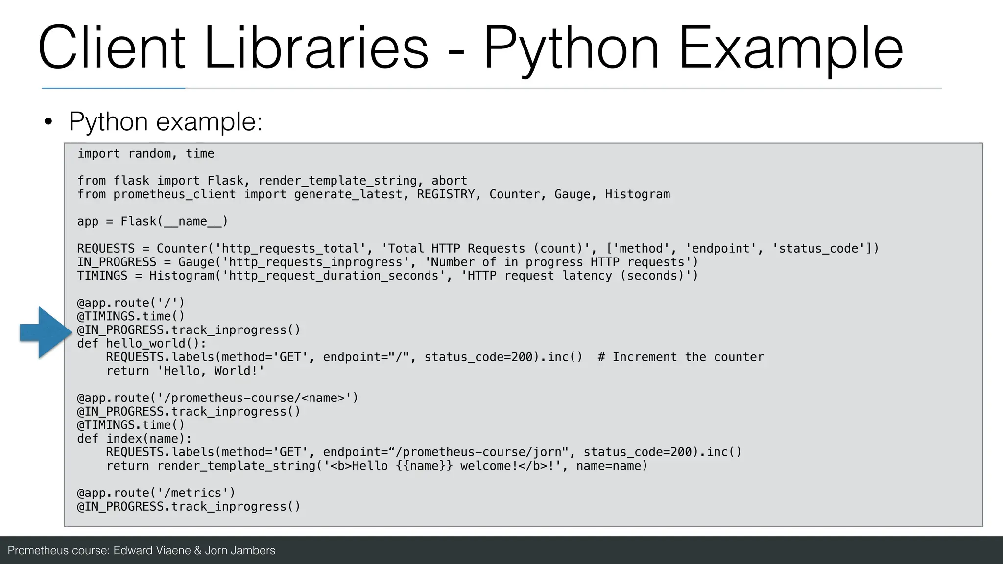 Prometheus course: Edward Viaene & Jorn Jambers
Client Libraries - Python Example
• Python example:
import random, time
from flask import Flask, render_template_string, abort
from prometheus_client import generate_latest, REGISTRY, Counter, Gauge, Histogram
app = Flask(__name__)
REQUESTS = Counter('http_requests_total', 'Total HTTP Requests (count)', ['method', 'endpoint', 'status_code'])
IN_PROGRESS = Gauge('http_requests_inprogress', 'Number of in progress HTTP requests')
TIMINGS = Histogram('http_request_duration_seconds', 'HTTP request latency (seconds)')
@app.route('/')
@TIMINGS.time()
@IN_PROGRESS.track_inprogress()
def hello_world():
REQUESTS.labels(method='GET', endpoint="/", status_code=200).inc() # Increment the counter
return 'Hello, World!'
@app.route('/prometheus-course/<name>')
@IN_PROGRESS.track_inprogress()
@TIMINGS.time()
def index(name):
REQUESTS.labels(method='GET', endpoint=“/prometheus-course/jorn", status_code=200).inc()
return render_template_string('<b>Hello {{name}} welcome!</b>!', name=name)
@app.route('/metrics')
@IN_PROGRESS.track_inprogress()
 
