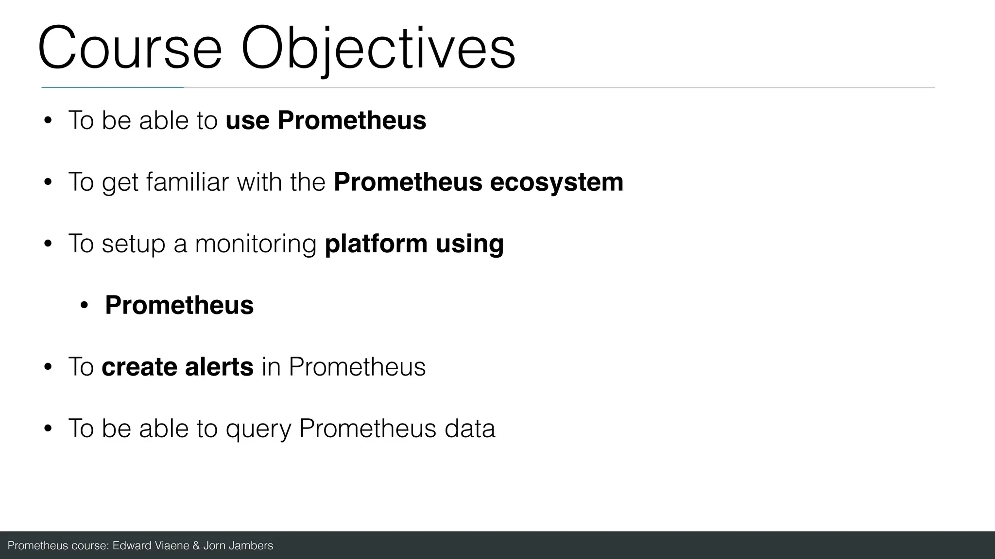 Prometheus course: Edward Viaene & Jorn Jambers
Course Objectives
• To be able to use Prometheus
• To get familiar with the Prometheus ecosystem
• To setup a monitoring platform usin
g

• Prometheus
• To create alerts in Prometheus
• To be able to query Prometheus data
 