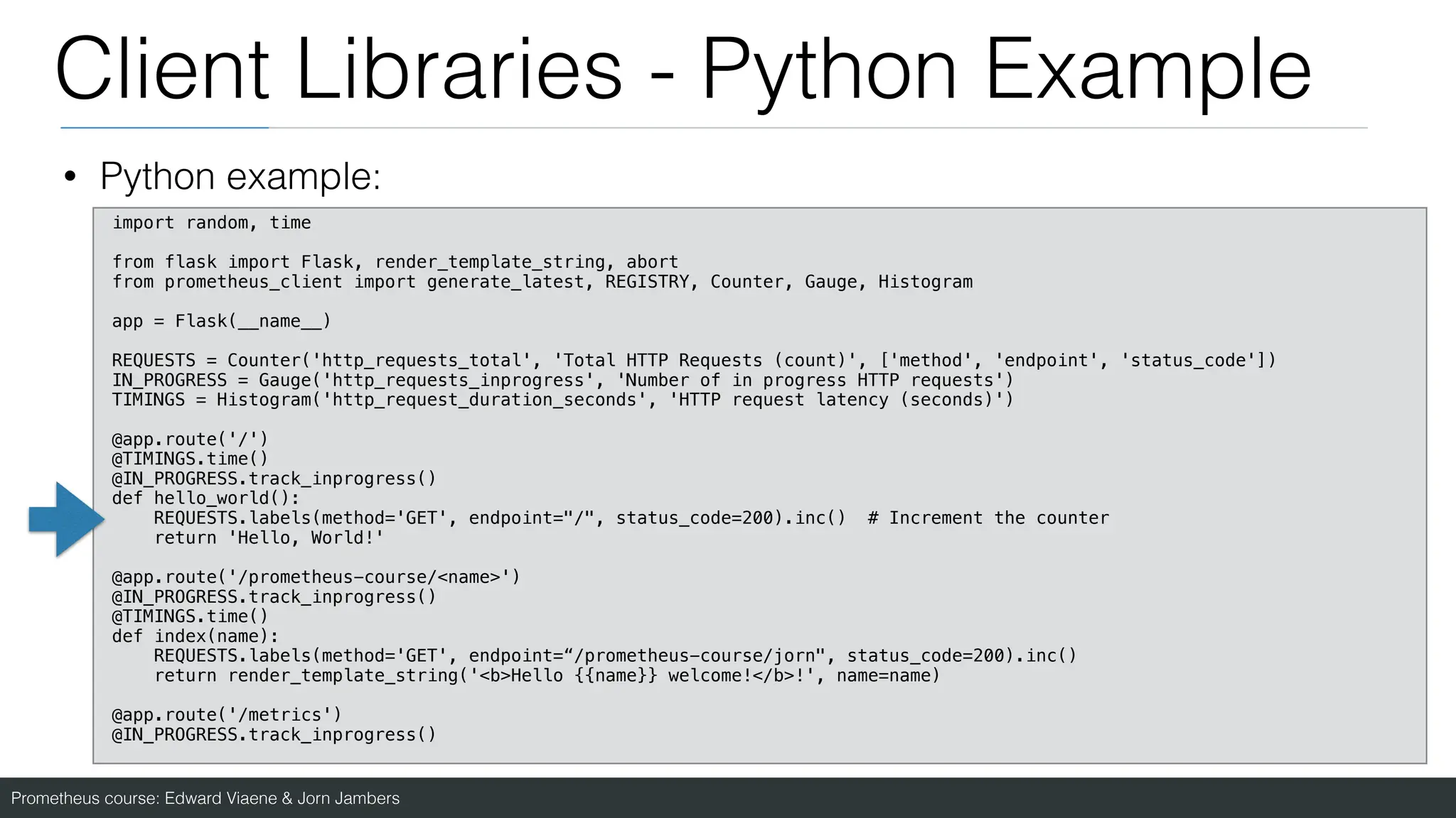 Prometheus course: Edward Viaene & Jorn Jambers
Client Libraries - Python Example
• Python example:
import random, time
from flask import Flask, render_template_string, abort
from prometheus_client import generate_latest, REGISTRY, Counter, Gauge, Histogram
app = Flask(__name__)
REQUESTS = Counter('http_requests_total', 'Total HTTP Requests (count)', ['method', 'endpoint', 'status_code'])
IN_PROGRESS = Gauge('http_requests_inprogress', 'Number of in progress HTTP requests')
TIMINGS = Histogram('http_request_duration_seconds', 'HTTP request latency (seconds)')
@app.route('/')
@TIMINGS.time()
@IN_PROGRESS.track_inprogress()
def hello_world():
REQUESTS.labels(method='GET', endpoint="/", status_code=200).inc() # Increment the counter
return 'Hello, World!'
@app.route('/prometheus-course/<name>')
@IN_PROGRESS.track_inprogress()
@TIMINGS.time()
def index(name):
REQUESTS.labels(method='GET', endpoint=“/prometheus-course/jorn", status_code=200).inc()
return render_template_string('<b>Hello {{name}} welcome!</b>!', name=name)
@app.route('/metrics')
@IN_PROGRESS.track_inprogress()
 