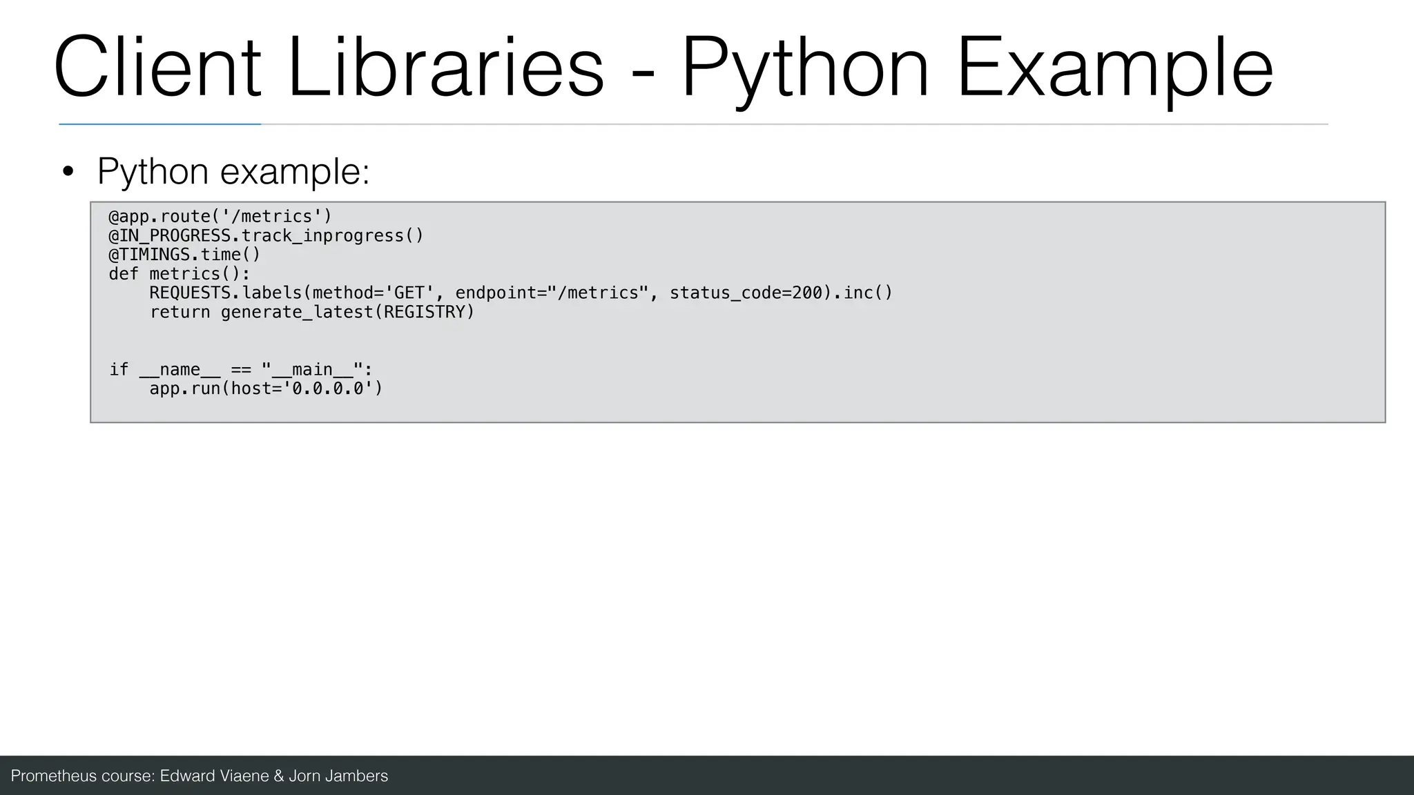 Prometheus course: Edward Viaene & Jorn Jambers
Client Libraries - Python Example
• Python example:
@app.route('/metrics')
@IN_PROGRESS.track_inprogress()
@TIMINGS.time()
def metrics():
REQUESTS.labels(method='GET', endpoint="/metrics", status_code=200).inc()
return generate_latest(REGISTRY)
if __name__ == "__main__":
app.run(host='0.0.0.0')
 