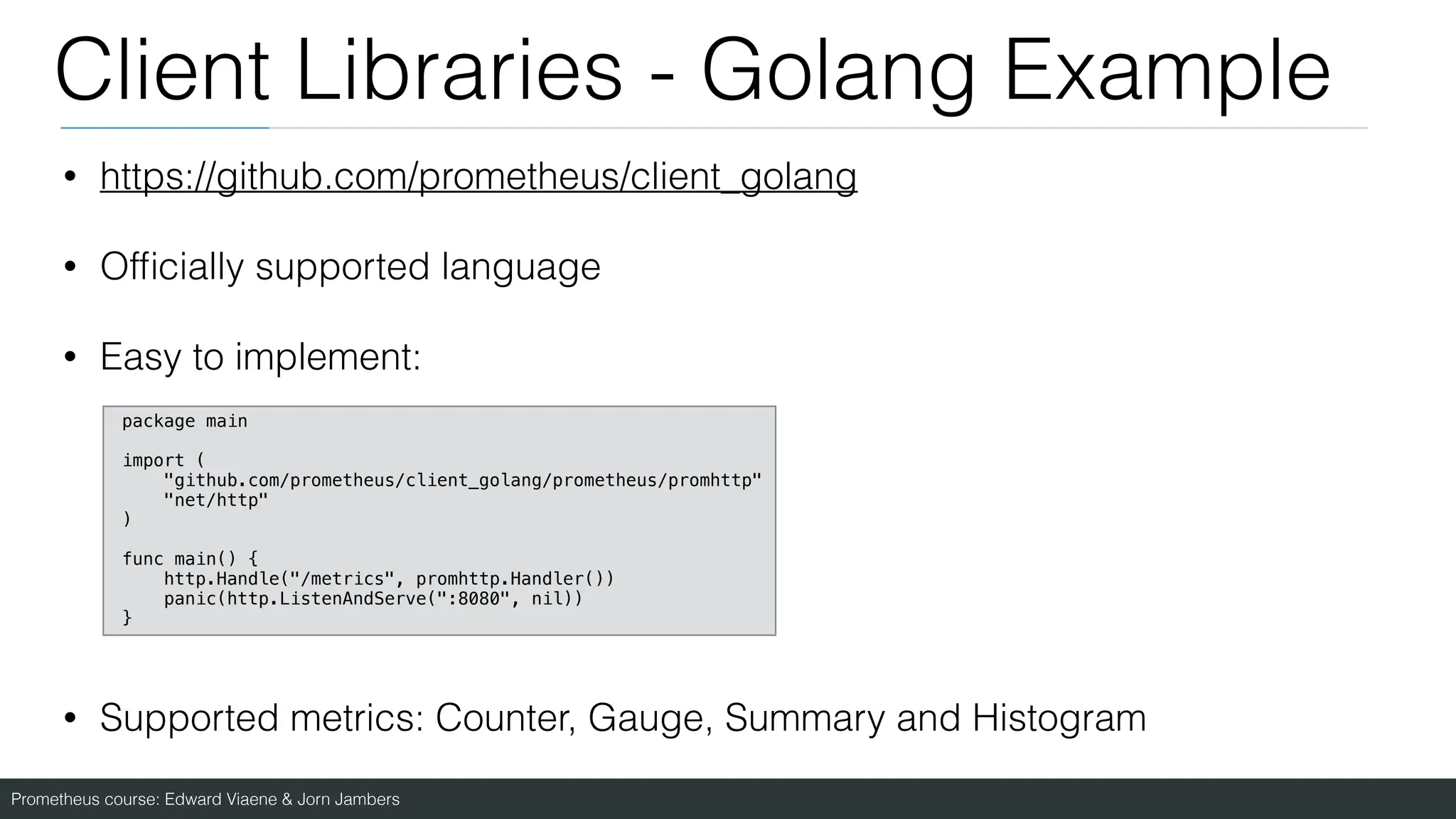 Prometheus course: Edward Viaene & Jorn Jambers
Client Libraries - Golang Example
• https://github.com/prometheus/client_golang
• Of
fi
cially supported language
• Easy to implement:
• Supported metrics: Counter, Gauge, Summary and Histogram
package main
import (
"github.com/prometheus/client_golang/prometheus/promhttp"
"net/http"
)
func main() {
http.Handle("/metrics", promhttp.Handler())
panic(http.ListenAndServe(":8080", nil))
}
 