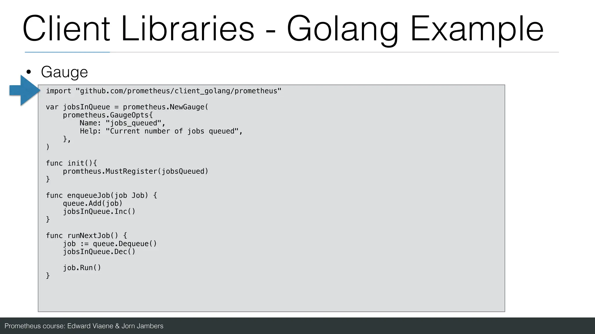 Prometheus course: Edward Viaene & Jorn Jambers
Client Libraries - Golang Example
• Gauge
import "github.com/prometheus/client_golang/prometheus"
var jobsInQueue = prometheus.NewGauge(
prometheus.GaugeOpts{
Name: "jobs_queued",
Help: "Current number of jobs queued",
},
)
func init(){
promtheus.MustRegister(jobsQueued)
}
func enqueueJob(job Job) {
queue.Add(job)
jobsInQueue.Inc()
}
func runNextJob() {
job := queue.Dequeue()
jobsInQueue.Dec()
job.Run()
}
 