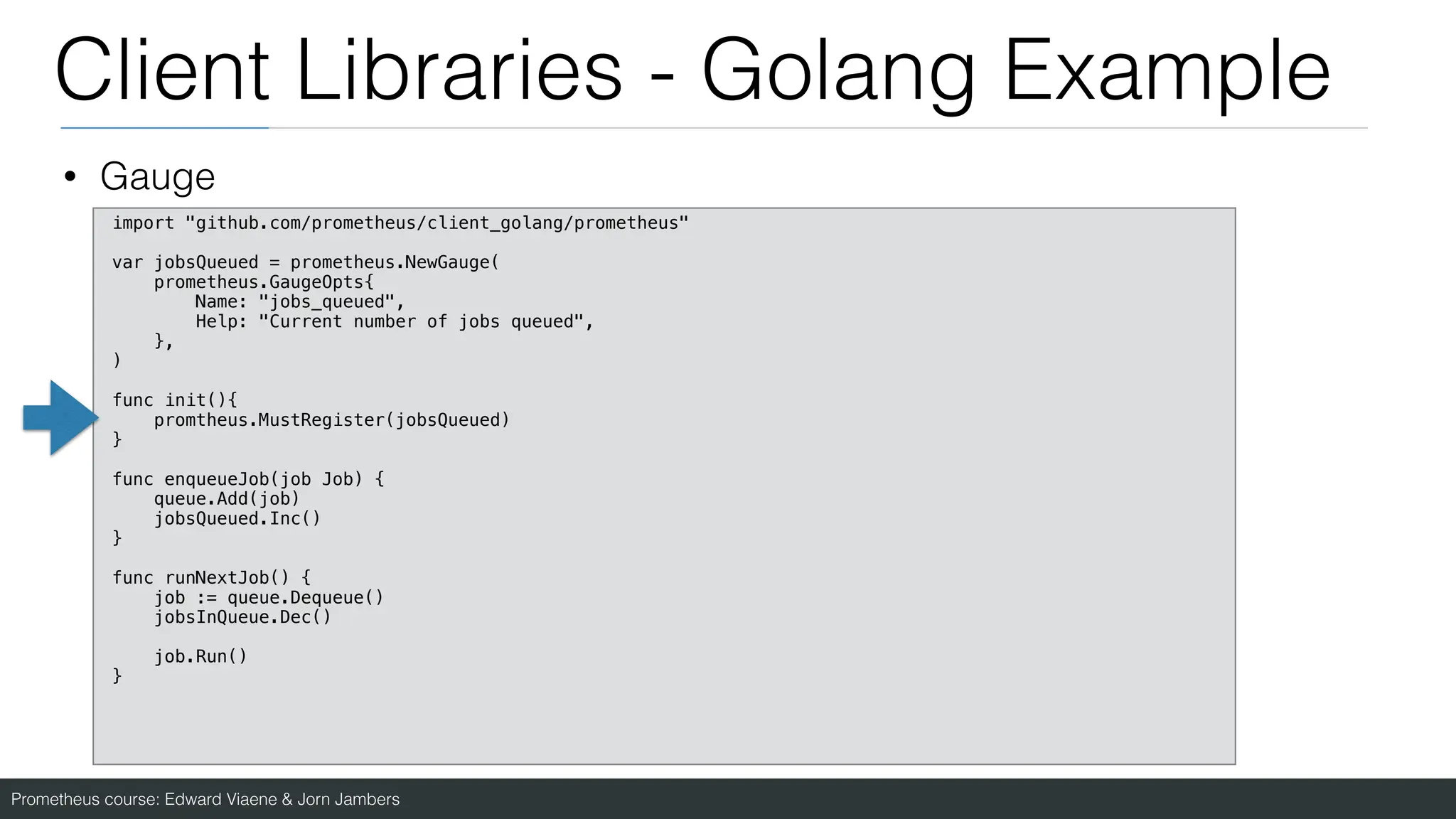 Prometheus course: Edward Viaene & Jorn Jambers
Client Libraries - Golang Example
• Gauge
import "github.com/prometheus/client_golang/prometheus"
var jobsQueued = prometheus.NewGauge(
prometheus.GaugeOpts{
Name: "jobs_queued",
Help: "Current number of jobs queued",
},
)
func init(){
promtheus.MustRegister(jobsQueued)
}
func enqueueJob(job Job) {
queue.Add(job)
jobsQueued.Inc()
}
func runNextJob() {
job := queue.Dequeue()
jobsInQueue.Dec()
job.Run()
}
 