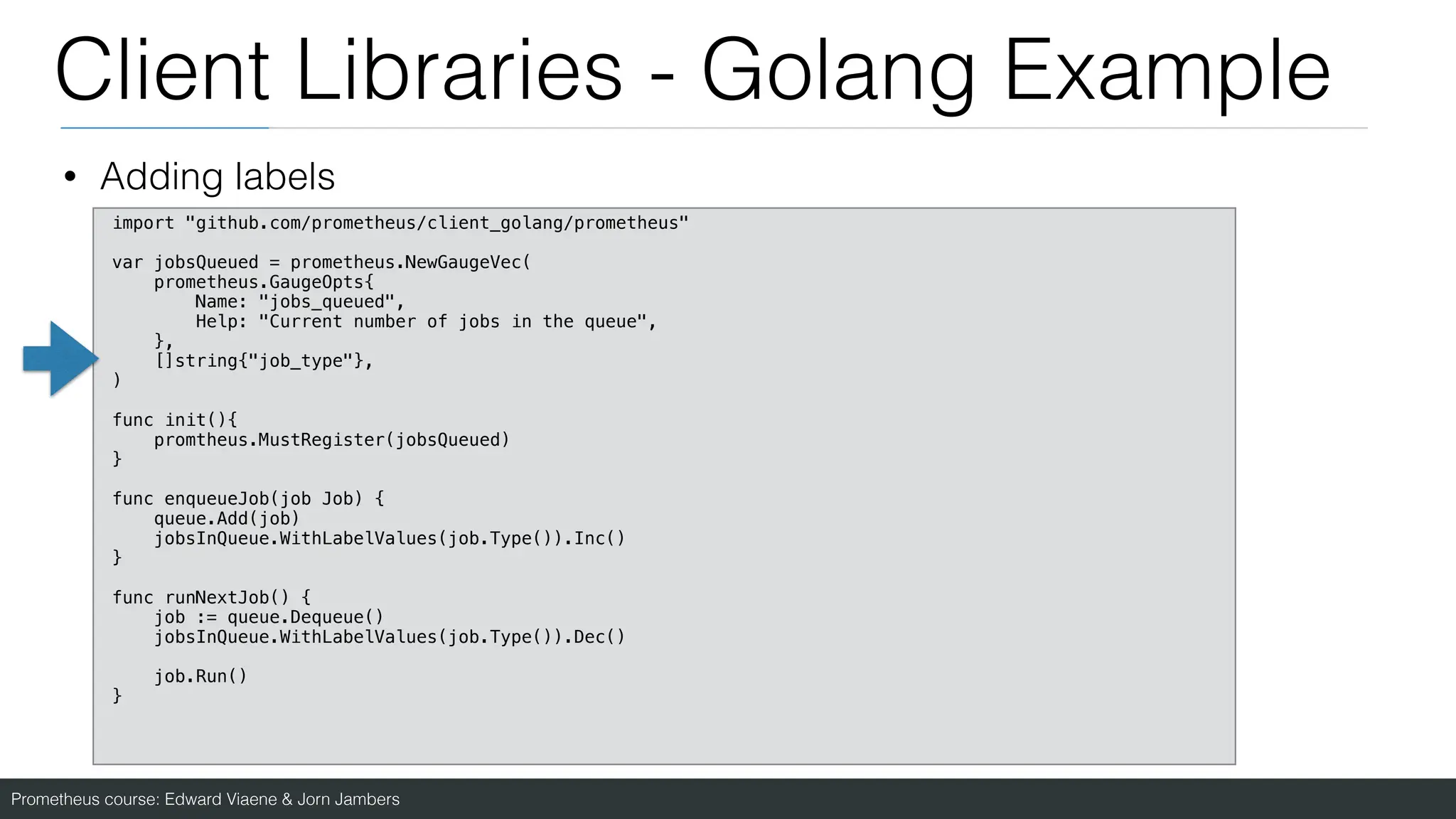 Prometheus course: Edward Viaene & Jorn Jambers
Client Libraries - Golang Example
• Adding labels
import "github.com/prometheus/client_golang/prometheus"
var jobsQueued = prometheus.NewGaugeVec(
prometheus.GaugeOpts{
Name: "jobs_queued",
Help: "Current number of jobs in the queue",
},
[]string{"job_type"},
)
func init(){
promtheus.MustRegister(jobsQueued)
}
func enqueueJob(job Job) {
queue.Add(job)
jobsInQueue.WithLabelValues(job.Type()).Inc()
}
func runNextJob() {
job := queue.Dequeue()
jobsInQueue.WithLabelValues(job.Type()).Dec()
job.Run()
}
 
