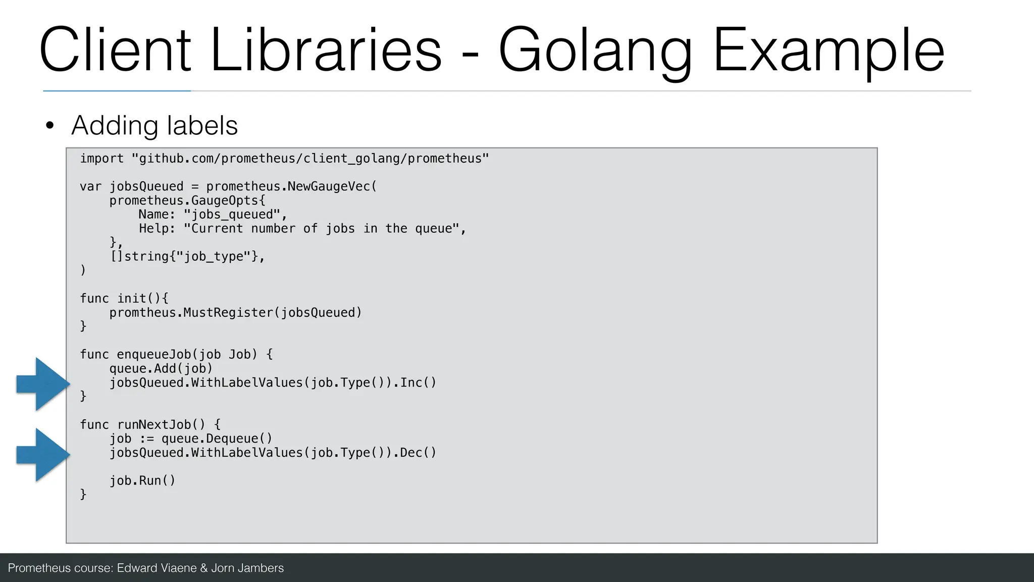 Prometheus course: Edward Viaene & Jorn Jambers
Client Libraries - Golang Example
• Adding labels
import "github.com/prometheus/client_golang/prometheus"
var jobsQueued = prometheus.NewGaugeVec(
prometheus.GaugeOpts{
Name: "jobs_queued",
Help: "Current number of jobs in the queue",
},
[]string{"job_type"},
)
func init(){
promtheus.MustRegister(jobsQueued)
}
func enqueueJob(job Job) {
queue.Add(job)
jobsQueued.WithLabelValues(job.Type()).Inc()
}
func runNextJob() {
job := queue.Dequeue()
jobsQueued.WithLabelValues(job.Type()).Dec()
job.Run()
}
 