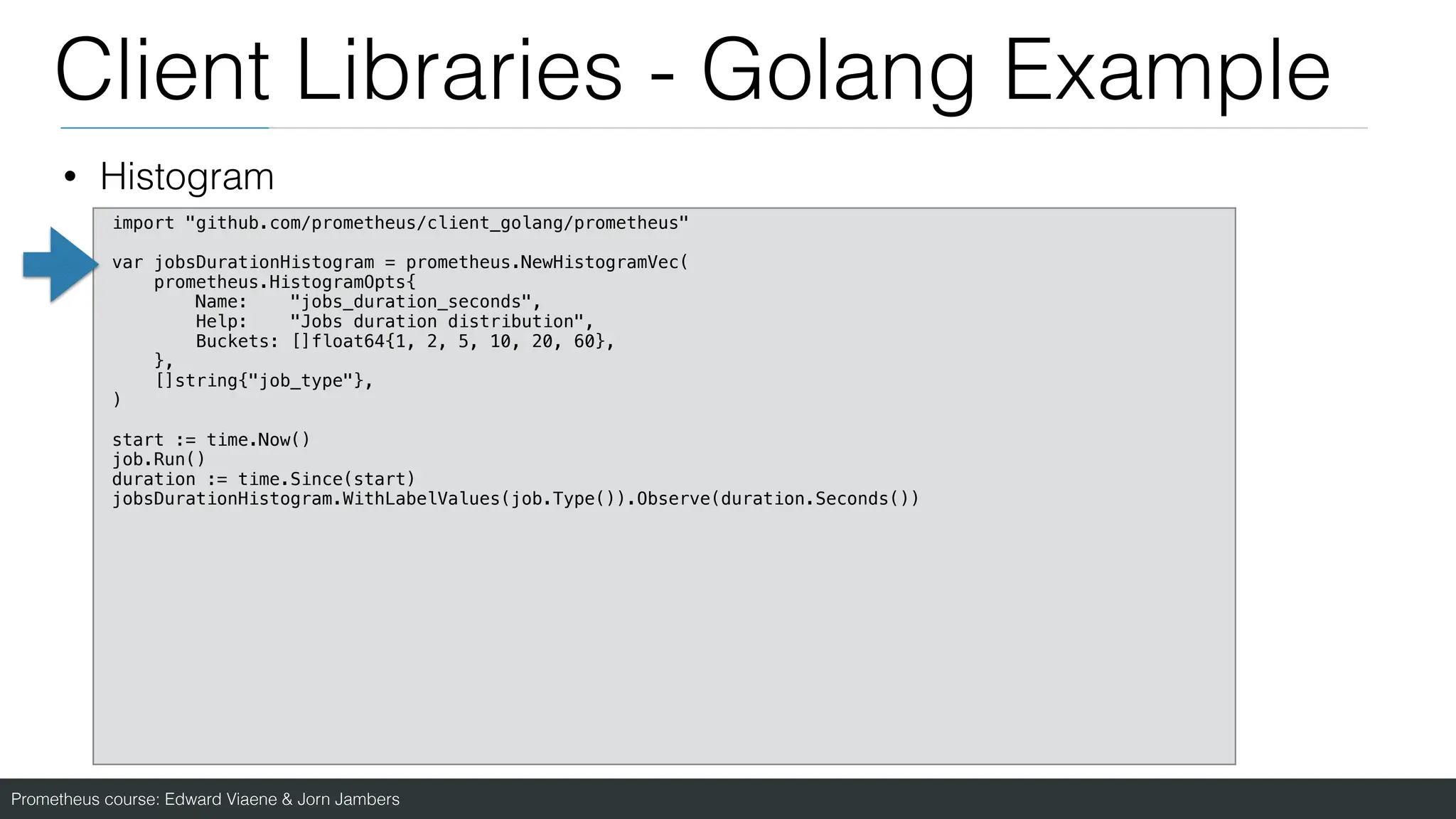 Prometheus course: Edward Viaene & Jorn Jambers
Client Libraries - Golang Example
• Histogram
import "github.com/prometheus/client_golang/prometheus"
var jobsDurationHistogram = prometheus.NewHistogramVec(
prometheus.HistogramOpts{
Name: "jobs_duration_seconds",
Help: "Jobs duration distribution",
Buckets: []float64{1, 2, 5, 10, 20, 60},
},
[]string{"job_type"},
)
start := time.Now()
job.Run()
duration := time.Since(start)
jobsDurationHistogram.WithLabelValues(job.Type()).Observe(duration.Seconds())
 