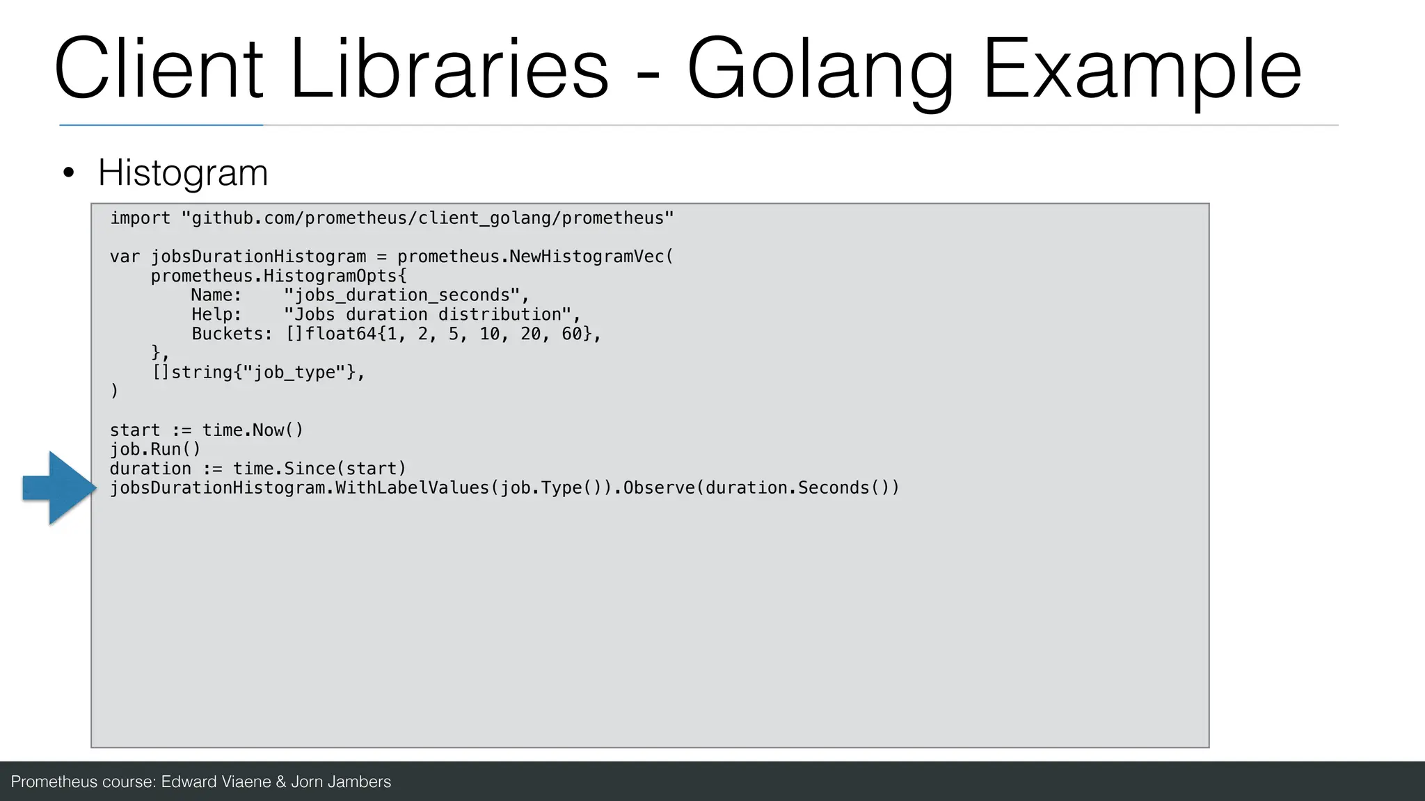 Prometheus course: Edward Viaene & Jorn Jambers
Client Libraries - Golang Example
• Histogram
import "github.com/prometheus/client_golang/prometheus"
var jobsDurationHistogram = prometheus.NewHistogramVec(
prometheus.HistogramOpts{
Name: "jobs_duration_seconds",
Help: "Jobs duration distribution",
Buckets: []float64{1, 2, 5, 10, 20, 60},
},
[]string{"job_type"},
)
start := time.Now()
job.Run()
duration := time.Since(start)
jobsDurationHistogram.WithLabelValues(job.Type()).Observe(duration.Seconds())
 