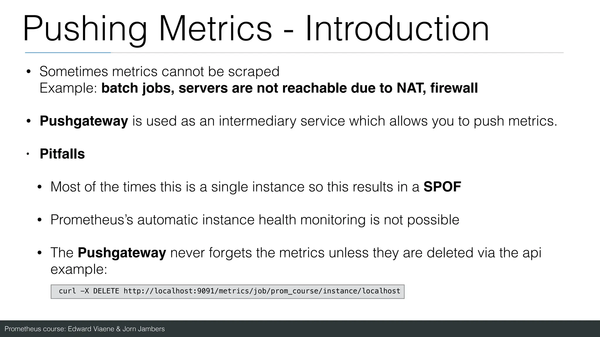 Prometheus course: Edward Viaene & Jorn Jambers
Pushing Metrics - Introduction
• Sometimes metrics cannot be scraped
Example: batch jobs, servers are not reachable due to NAT,
fi
rewal
l

• Pushgateway is used as an intermediary service which allows you to push metrics.
• Pitfall
s

• Most of the times this is a single instance so this results in a SPOF
• Prometheus’s automatic instance health monitoring is not possible
• The Pushgateway never forgets the metrics unless they are deleted via the api
example:
curl -X DELETE http://localhost:9091/metrics/job/prom_course/instance/localhost
 