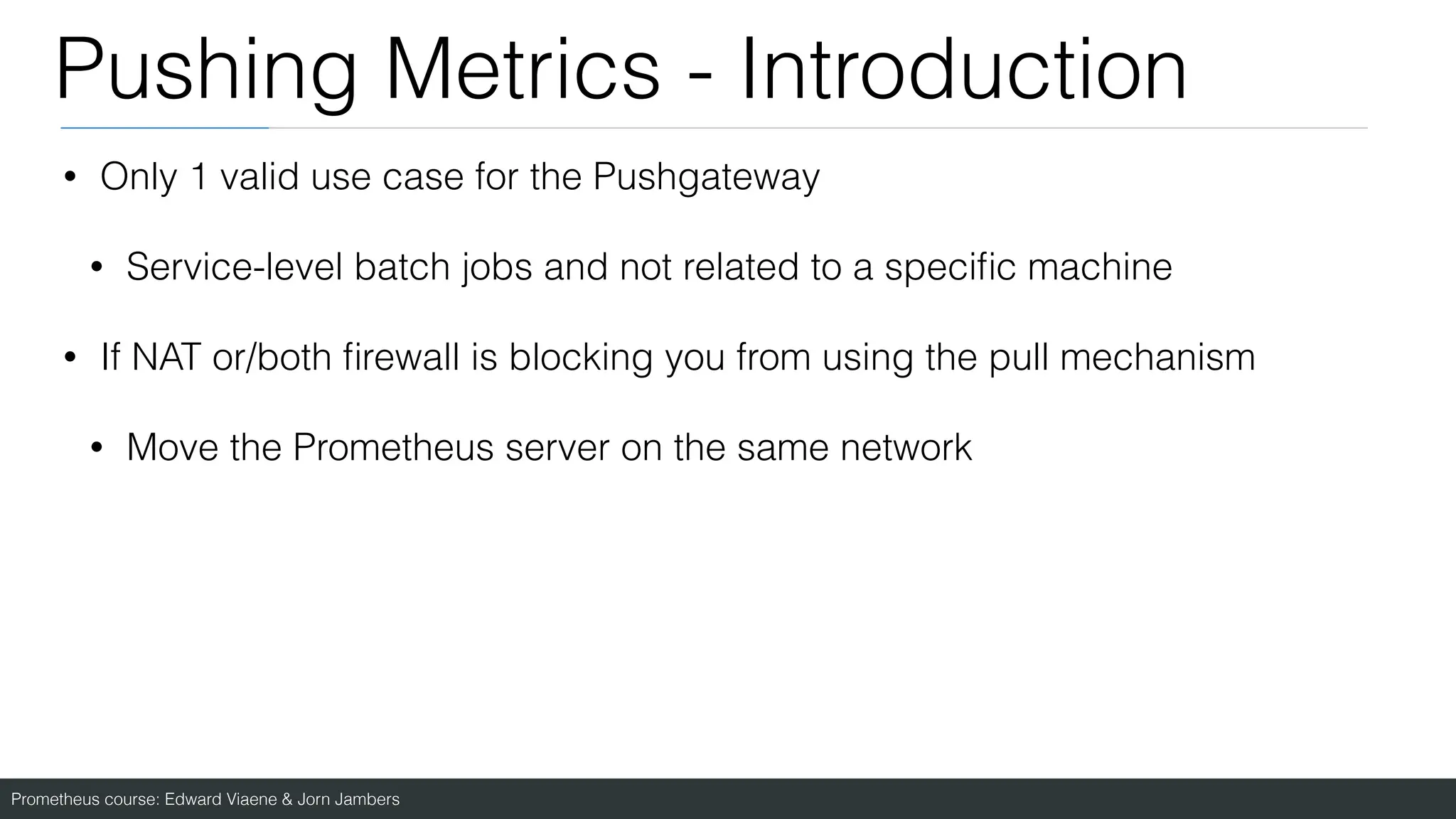 Prometheus course: Edward Viaene & Jorn Jambers
Pushing Metrics - Introduction
• Only 1 valid use case for the Pushgateway
• Service-level batch jobs and not related to a speci
fi
c machine
• If NAT or/both
fi
rewall is blocking you from using the pull mechanism
• Move the Prometheus server on the same network
 