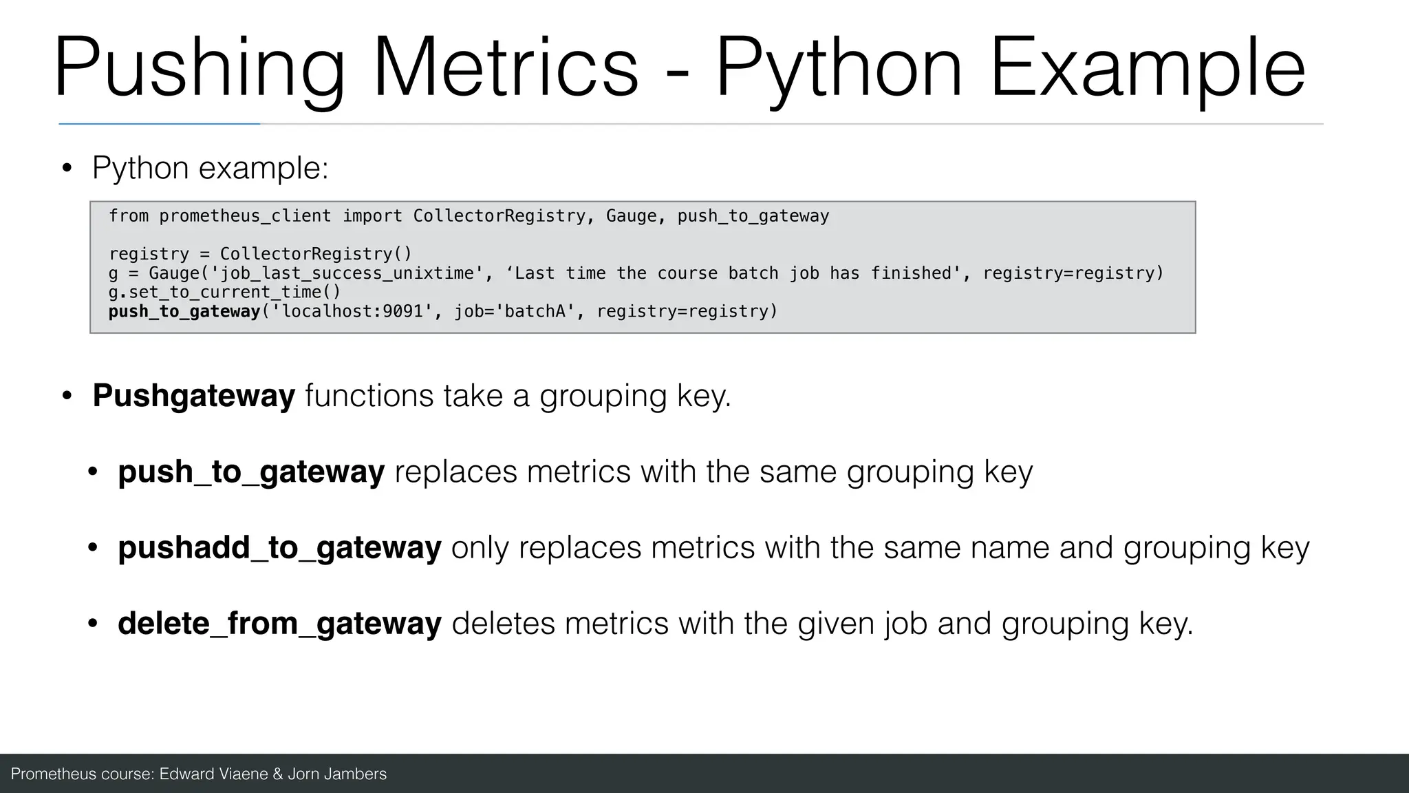 Prometheus course: Edward Viaene & Jorn Jambers
Pushing Metrics - Python Example
• Python example:
• Pushgateway functions take a grouping key.
• push_to_gateway replaces metrics with the same grouping key
• pushadd_to_gateway only replaces metrics with the same name and grouping key
• delete_from_gateway deletes metrics with the given job and grouping key.
from prometheus_client import CollectorRegistry, Gauge, push_to_gateway
registry = CollectorRegistry()
g = Gauge('job_last_success_unixtime', ‘Last time the course batch job has finished', registry=registry)
g.set_to_current_time()
push_to_gateway('localhost:9091', job='batchA', registry=registry)
 