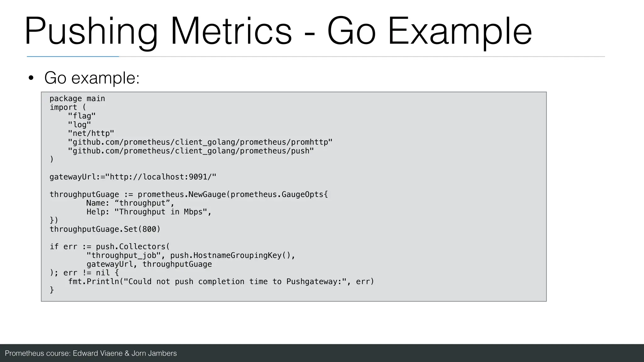 Prometheus course: Edward Viaene & Jorn Jambers
Pushing Metrics - Go Example
• Go example:
package main
import (
"flag"
"log"
"net/http"
"github.com/prometheus/client_golang/prometheus/promhttp"
"github.com/prometheus/client_golang/prometheus/push"
)
gatewayUrl:="http://localhost:9091/"
throughputGuage := prometheus.NewGauge(prometheus.GaugeOpts{
Name: “throughput”,
Help: "Throughput in Mbps",
})
throughputGuage.Set(800)
if err := push.Collectors(
"throughput_job", push.HostnameGroupingKey(),
gatewayUrl, throughputGuage
); err != nil {
fmt.Println("Could not push completion time to Pushgateway:", err)
}
 
