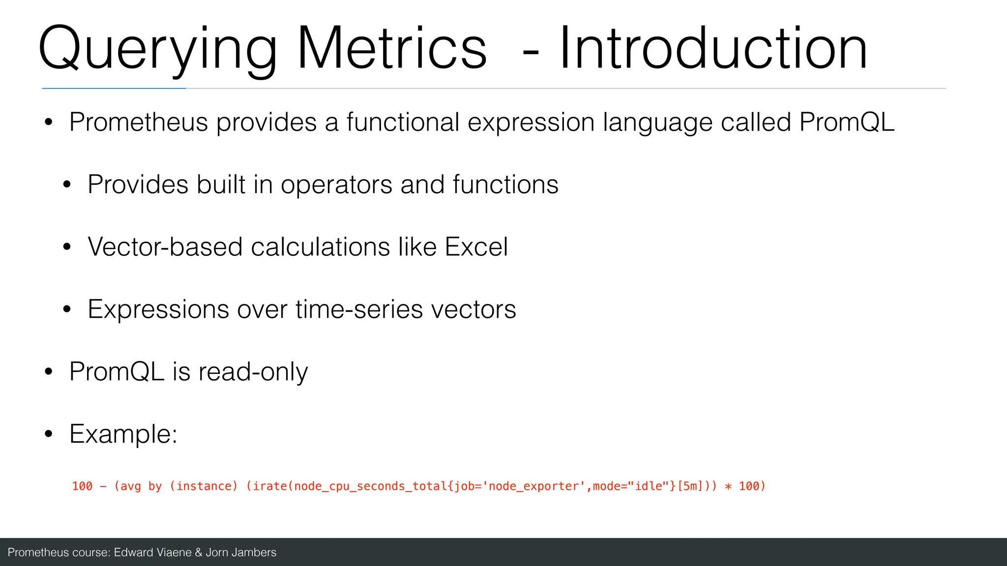 Prometheus course: Edward Viaene & Jorn Jambers
Querying Metrics - Introduction
• Prometheus provides a functional expression language called PromQL
• Provides built in operators and functions
• Vector-based calculations like Excel
• Expressions over time-series vectors
• PromQL is read-only
• Example:
100 - (avg by (instance) (irate(node_cpu_seconds_total{job='node_exporter',mode="idle"}[5m])) * 100)
 