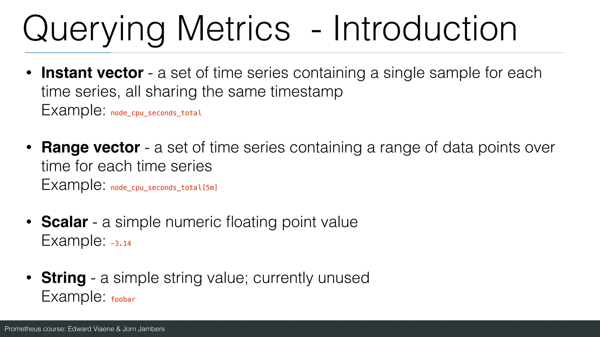 Prometheus course: Edward Viaene & Jorn Jambers
Querying Metrics - Introduction
• Instant vector - a set of time series containing a single sample for each
time series, all sharing the same timestamp
Example: node_cpu_seconds_total
• Range vector - a set of time series containing a range of data points over
time for each time series
Example: node_cpu_seconds_total[5m]
• Scalar - a simple numeric
fl
oating point value
Example: -3.14
• String - a simple string value; currently unused
Example: foobar
 