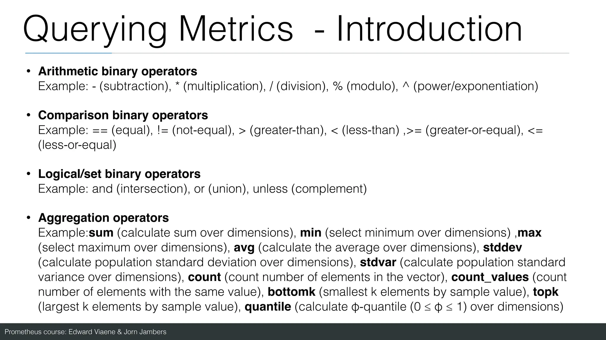 Prometheus course: Edward Viaene & Jorn Jambers
Querying Metrics - Introduction
• Arithmetic binary operators
Example: - (subtraction), * (multiplication), / (division), % (modulo), ^ (power/exponentiation)
• Comparison binary operators
Example: == (equal), != (not-equal), > (greater-than), < (less-than) ,>= (greater-or-equal), <=
(less-or-equal)
• Logical/set binary operators
Example: and (intersection), or (union), unless (complement)
• Aggregation operators
Example:sum (calculate sum over dimensions), min (select minimum over dimensions) ,max
(select maximum over dimensions), avg (calculate the average over dimensions), stddev
(calculate population standard deviation over dimensions), stdvar (calculate population standard
variance over dimensions), count (count number of elements in the vector), count_values (count
number of elements with the same value), bottomk (smallest k elements by sample value), topk
(largest k elements by sample value), quantile (calculate φ-quantile (0 ≤ φ ≤ 1) over dimensions)
 