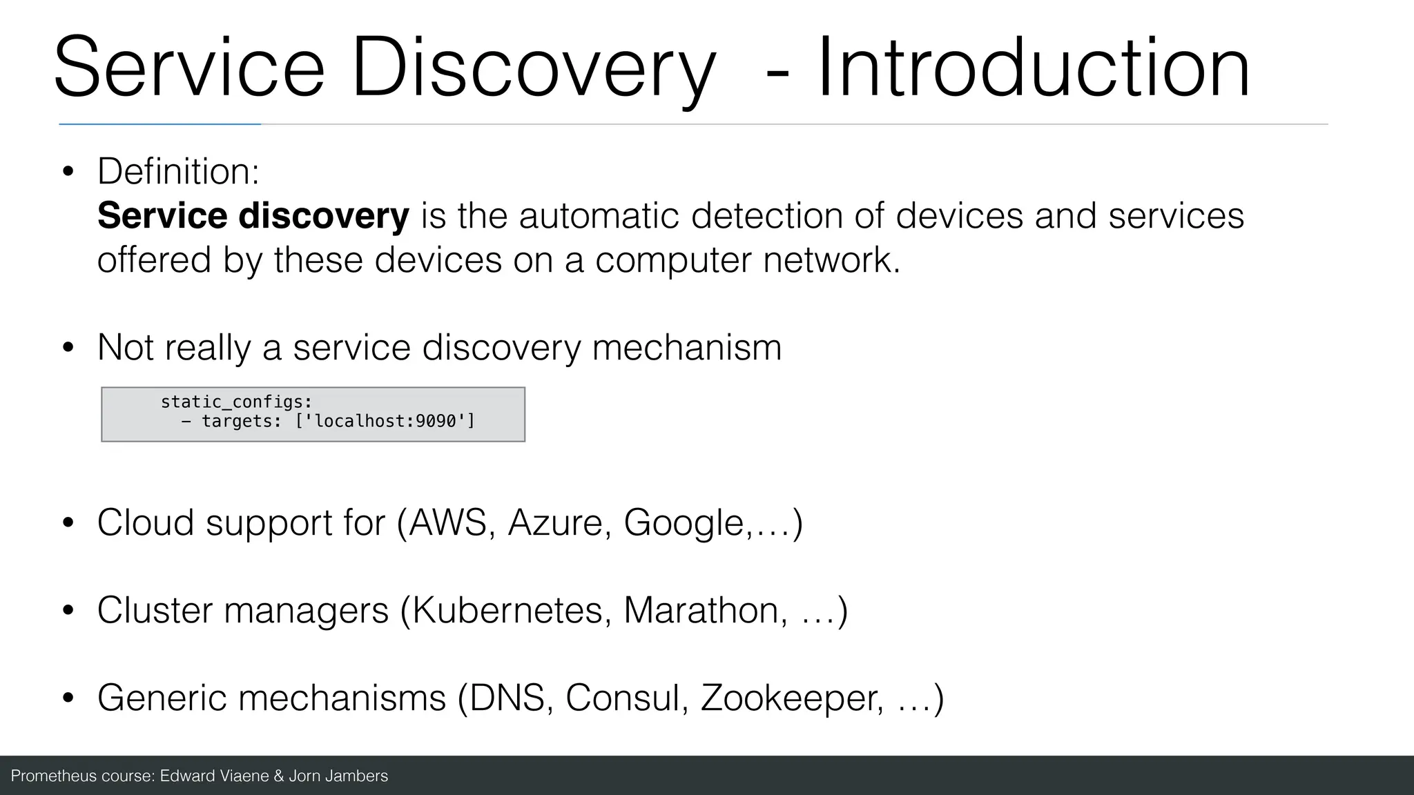 Prometheus course: Edward Viaene & Jorn Jambers
Service Discovery - Introduction
• De
fi
nition:
Service discovery is the automatic detection of devices and services
offered by these devices on a computer network.
• Not really a service discovery mechanism
• Cloud support for (AWS, Azure, Google,…)
• Cluster managers (Kubernetes, Marathon, …)
• Generic mechanisms (DNS, Consul, Zookeeper, …)
static_configs:
- targets: ['localhost:9090']
 