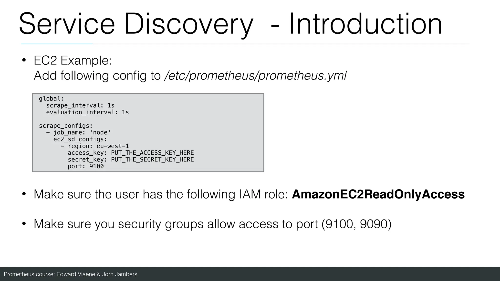 Prometheus course: Edward Viaene & Jorn Jambers
Service Discovery - Introduction
• EC2 Example:
Add following con
fi
g to /etc/prometheus/prometheus.yml
• Make sure the user has the following IAM role: AmazonEC2ReadOnlyAcces
s

• Make sure you security groups allow access to port (9100, 9090)
global:
scrape_interval: 1s
evaluation_interval: 1s
scrape_configs:
- job_name: 'node'
ec2_sd_configs:
- region: eu-west-1
access_key: PUT_THE_ACCESS_KEY_HERE
secret_key: PUT_THE_SECRET_KEY_HERE
port: 9100
 