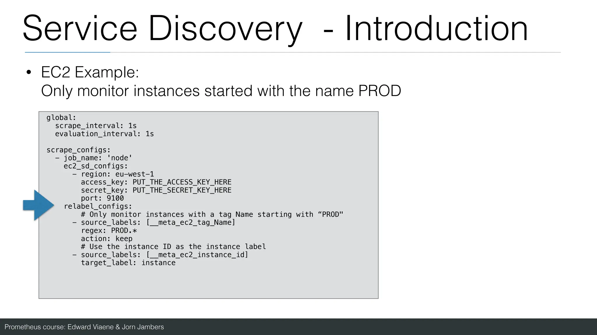 Prometheus course: Edward Viaene & Jorn Jambers
Service Discovery - Introduction
• EC2 Example:
Only monitor instances started with the name PROD
global:
scrape_interval: 1s
evaluation_interval: 1s
scrape_configs:
- job_name: 'node'
ec2_sd_configs:
- region: eu-west-1
access_key: PUT_THE_ACCESS_KEY_HERE
secret_key: PUT_THE_SECRET_KEY_HERE
port: 9100
relabel_configs:
# Only monitor instances with a tag Name starting with “PROD"
- source_labels: [__meta_ec2_tag_Name]
regex: PROD.*
action: keep
# Use the instance ID as the instance label
- source_labels: [__meta_ec2_instance_id]
target_label: instance
 