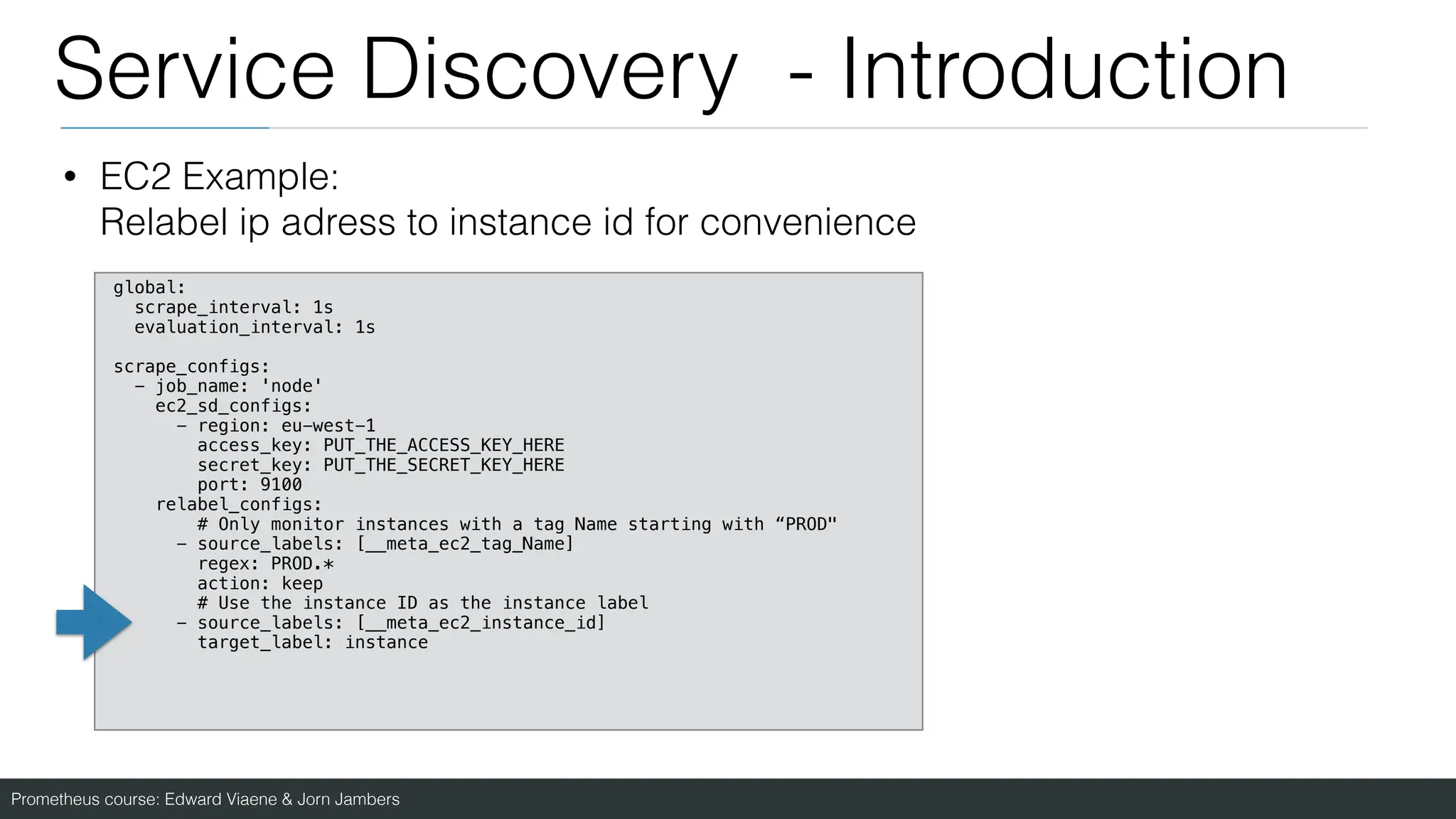 Prometheus course: Edward Viaene & Jorn Jambers
Service Discovery - Introduction
• EC2 Example:
Relabel ip adress to instance id for convenience
global:
scrape_interval: 1s
evaluation_interval: 1s
scrape_configs:
- job_name: 'node'
ec2_sd_configs:
- region: eu-west-1
access_key: PUT_THE_ACCESS_KEY_HERE
secret_key: PUT_THE_SECRET_KEY_HERE
port: 9100
relabel_configs:
# Only monitor instances with a tag Name starting with “PROD"
- source_labels: [__meta_ec2_tag_Name]
regex: PROD.*
action: keep
# Use the instance ID as the instance label
- source_labels: [__meta_ec2_instance_id]
target_label: instance
 