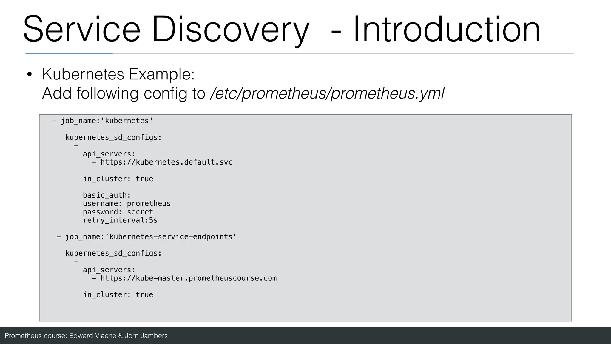 Prometheus course: Edward Viaene & Jorn Jambers
Service Discovery - Introduction
• Kubernetes Example:
Add following con
fi
g to /etc/prometheus/prometheus.yml
- job_name:'kubernetes'
kubernetes_sd_configs:
-
api_servers:
- https://kubernetes.default.svc
in_cluster: true
basic_auth:
username: prometheus
password: secret
retry_interval:5s
- job_name:’kubernetes-service-endpoints'
kubernetes_sd_configs:
-
api_servers:
- https://kube-master.prometheuscourse.com
in_cluster: true
 