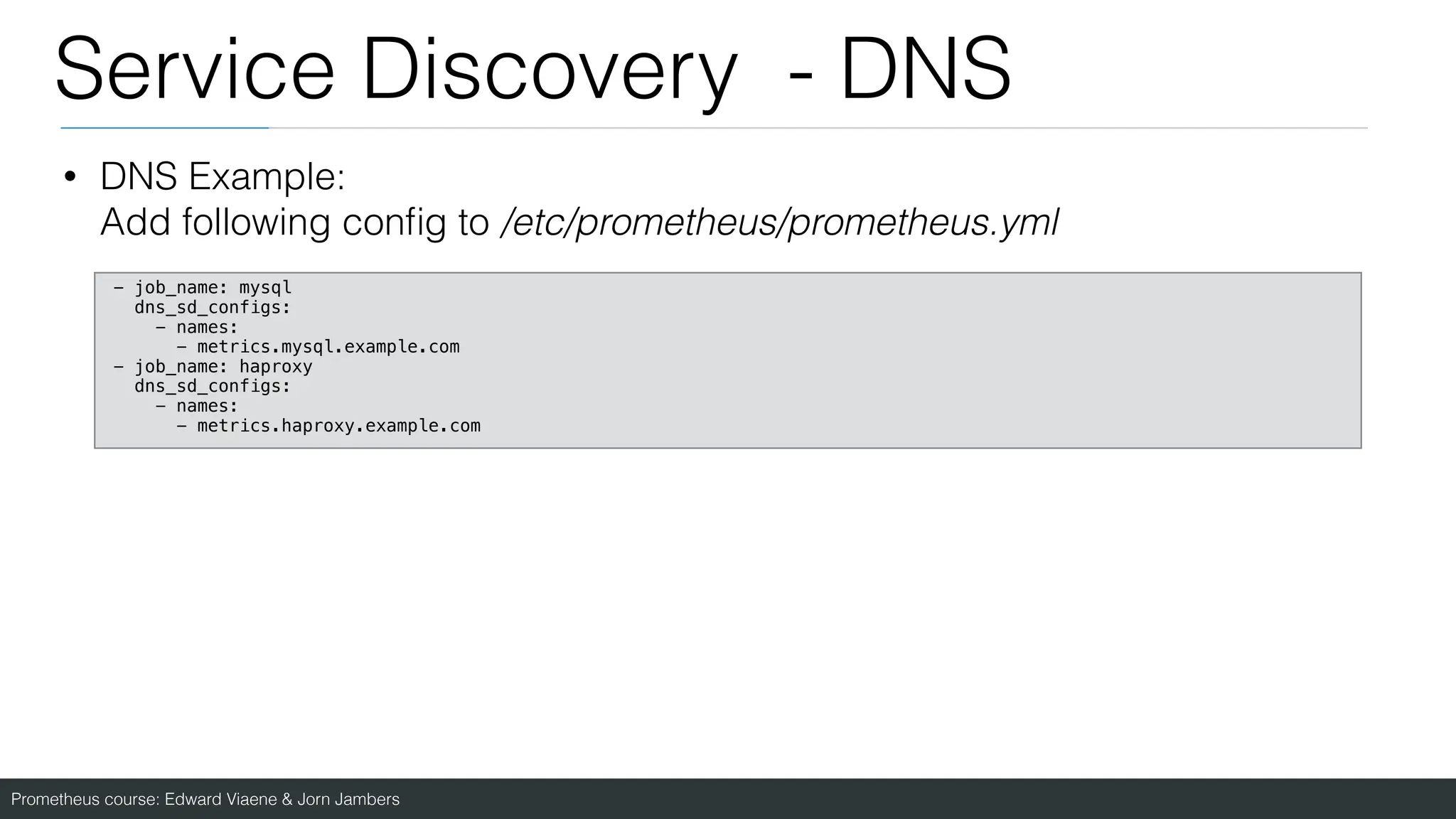 Prometheus course: Edward Viaene & Jorn Jambers
Service Discovery - DNS
• DNS Example:
Add following con
fi
g to /etc/prometheus/prometheus.yml
- job_name: mysql
dns_sd_configs:
- names:
- metrics.mysql.example.com
- job_name: haproxy
dns_sd_configs:
- names:
- metrics.haproxy.example.com
 