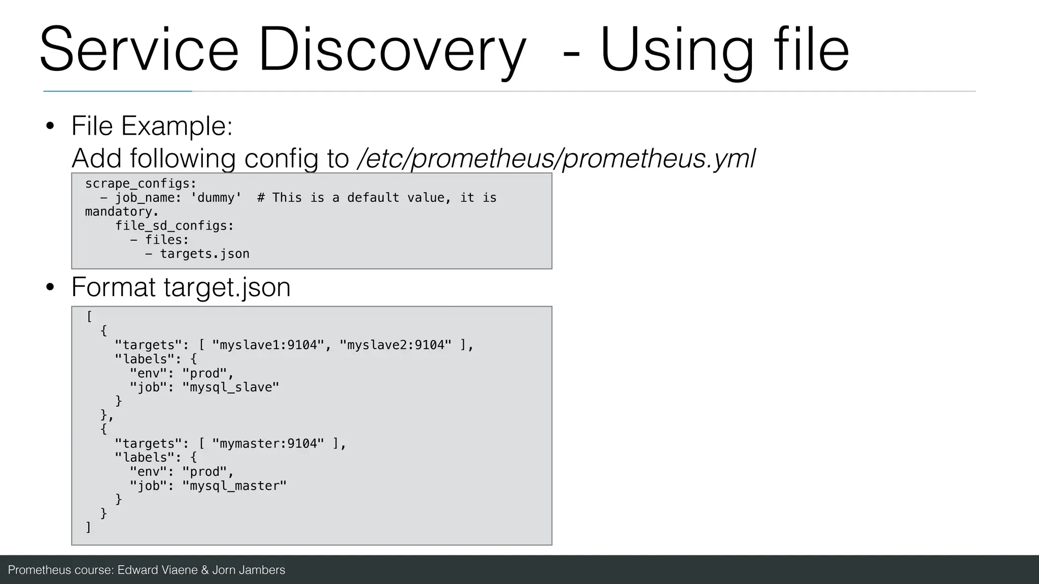 Prometheus course: Edward Viaene & Jorn Jambers
Service Discovery - Using
fi
le
• File Example:
Add following con
fi
g to /etc/prometheus/prometheus.yml
• Format target.json
scrape_configs:
- job_name: 'dummy' # This is a default value, it is
mandatory.
file_sd_configs:
- files:
- targets.json
[
{
"targets": [ "myslave1:9104", "myslave2:9104" ],
"labels": {
"env": "prod",
"job": "mysql_slave"
}
},
{
"targets": [ "mymaster:9104" ],
"labels": {
"env": "prod",
"job": "mysql_master"
}
}
]
 