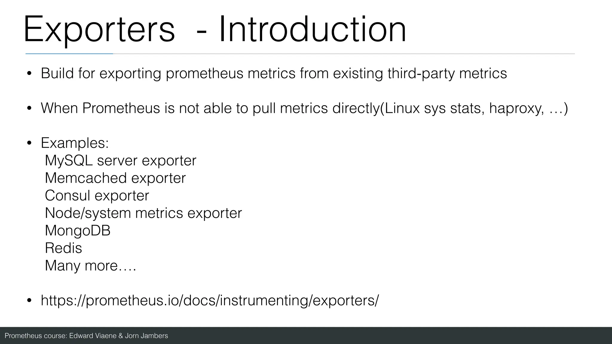 Prometheus course: Edward Viaene & Jorn Jambers
Exporters - Introduction
• Build for exporting prometheus metrics from existing third-party metrics
• When Prometheus is not able to pull metrics directly(Linux sys stats, haproxy, …)
• Examples:
MySQL server exporter
Memcached exporter
Consul exporter
Node/system metrics exporter
MongoDB
Redis
Many more….
• https://prometheus.io/docs/instrumenting/exporters/
 