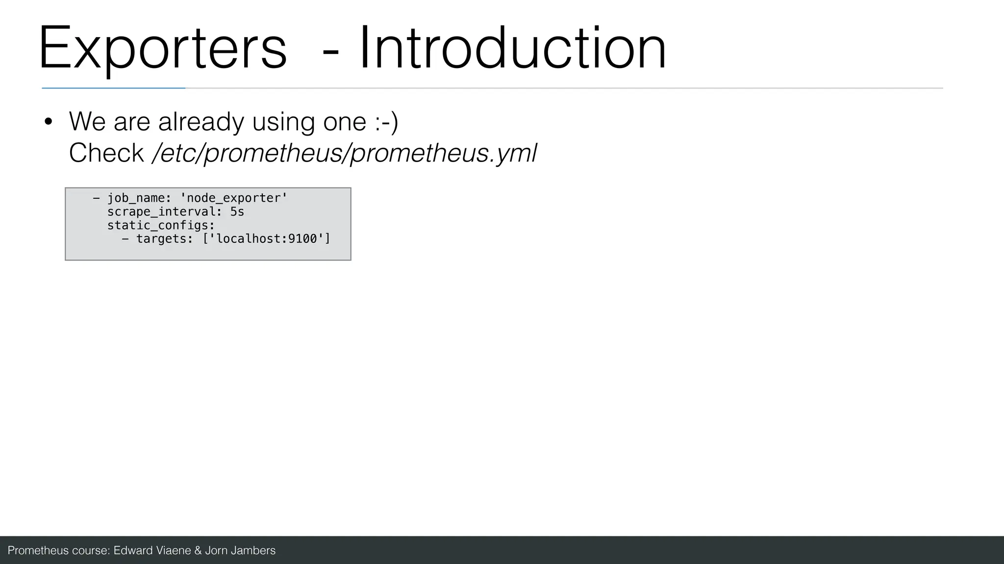 Prometheus course: Edward Viaene & Jorn Jambers
Exporters - Introduction
• We are already using one :-)
Check /etc/prometheus/prometheus.yml
- job_name: 'node_exporter'
scrape_interval: 5s
static_configs:
- targets: ['localhost:9100']
 