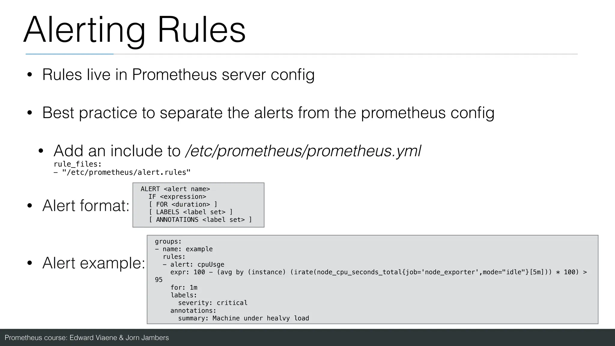Prometheus course: Edward Viaene & Jorn Jambers
Alerting Rules
• Rules live in Prometheus server con
fi
g
• Best practice to separate the alerts from the prometheus con
fi
g
• Add an include to /etc/prometheus/prometheus.yml
rule_files:
- "/etc/prometheus/alert.rules"
• Alert format:
• Alert example:
groups:
- name: example
rules:
- alert: cpuUsge
expr: 100 - (avg by (instance) (irate(node_cpu_seconds_total{job='node_exporter',mode="idle"}[5m])) * 100) >
95
for: 1m
labels:
severity: critical
annotations:
summary: Machine under healvy load
ALERT <alert name>
IF <expression>
[ FOR <duration> ]
[ LABELS <label set> ]
[ ANNOTATIONS <label set> ]
 